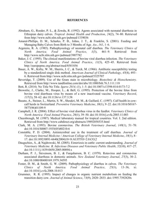23
REFERENCES
Abraham, G., Roeder, P. L., & Zewdu, R. (1992). Agents associated with neonatal diarrhoea in
Ethiopian dairy calves. Tropical Animal Health and Production, 24(2), 74–80. Retrieved
from http://www.ncbi.nlm.nih.gov/pubmed/1339036
Amaral-Phillips, D. M., Scharko, P. B., Johns, J. T., & Franklin, S. (2001). Feeding and
Managing Baby Calves from Birth to 3 Months of Age. Asc, 161, 1–6.
Argenzio, R. A. (1985). Pathophysiology of neonatal calf diarrhea. The Veterinary Clinics of
North America. Food Animal Practice, 1(3), 461–9. Retrieved from
http://www.ncbi.nlm.nih.gov/pubmed/3907782
Baker, J. C. (1995). The clinical manifestations of bovine viral diarrhea infection. The Veterinary
Clinics of North America. Food Animal Practice, 11(3), 425–45. Retrieved from
http://europepmc.org/abstract/med/8581856
Bauer, A. W., Kirby, W. M., Sherris, J. C., & Turck, M. (1966). Antibiotic susceptibility testing
by a standardized single disk method. American Journal of Clinical Pathology, 45(4), 493–
6. Retrieved from http://www.ncbi.nlm.nih.gov/pubmed/5325707
Beveridge, T. (2009). Use of the Gram stain in microbiology. Biotechnic & Histochemistry.
Retrieved from http://www.tandfonline.com/doi/abs/10.1080/bih.76.3.111.118
Bott, R. (2014). No Title No Title. Igarss 2014, (1), 1–5. doi:10.1007/s13398-014-0173-7.2
Brownlie, J., Clarke, M., Hooper, L., & Bell, G. (1995). Protection of the bovine fetus from
bovine viral diarrhoea virus by means of a new inactivated vaccine. Veterinary Record,
137(3), 58–62. doi:10.1136/vr.137.3.58
Busato, A., Steiner, L., Martin, S. W., Shoukri, M. M., & Gaillard, C. (1997). Calf health in cow-
calf herds in Switzerland. Preventive Veterinary Medicine, 30(1), 9–22. doi:10.1016/S0167-
5877(96)01109-9
Campbell, J. R. (2004). Effect of bovine viral diarrhea virus in the feedlot. Veterinary Clinics of
North America: Food Animal Practice, 20(1), 39–50. doi:10.1016/j.cvfa.2003.11.003
Cheesbrough, M. (1987). Medical laboratory manual for tropical countries. Vol. I. 2nd edition.
Retrieved from http://www.cabdirect.org/abstracts/19892058535.html
Clark, M. A. (1993). Bovine coronavirus. The British Veterinary Journal, 149(1), 51–70.
doi:10.1016/S0007-1935(05)80210-6
Constable, P. D. (2004). Antimicrobial use in the treatment of calf diarrhea. Journal of
Veterinary Internal Medicine / American College of Veterinary Internal Medicine, 18(1), 8–
17. doi:10.1892/0891-6640(2004)18<8:AUITTO>2.0.CO;2
Daugschies, A., & Najdrowski, M. (2005). Eimeriosis in cattle: current understanding. Journal of
Veterinary Medicine. B, Infectious Diseases and Veterinary Public Health, 52(10), 417–27.
doi:10.1111/j.1439-0450.2005.00894.x
Durham, P. J., Stevenson, B. J., & Farquharson, B. C. (1979). Rotavirus and coronavirus
associated diarrhoea in domestic animals. New Zealand Veterinary Journal, 27(3), 30–2.
doi:10.1080/00480169.1979.34595
Foster, D. M., & Smith, G. W. (2009). Pathophysiology of diarrhea in calves. The Veterinary
Clinics of North America. Food Animal Practice, 25(1), 13–36, xi.
doi:10.1016/j.cvfa.2008.10.013
Grummer, R. R. (1995). Impact of changes in organic nutrient metabolism on feeding the
transition dairy cow. Journal of Animal Science, 73(9), 2820–2833. doi:/1995.7392820x
 
