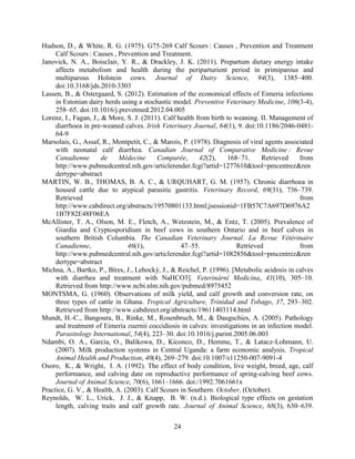 24
Hudson, D., & White, R. G. (1975). G75-269 Calf Scours : Causes , Prevention and Treatment
Calf Scours : Causes , Prevention and Treatment.
Janovick, N. A., Boisclair, Y. R., & Drackley, J. K. (2011). Prepartum dietary energy intake
affects metabolism and health during the periparturient period in primiparous and
multiparous Holstein cows. Journal of Dairy Science, 94(3), 1385–400.
doi:10.3168/jds.2010-3303
Lassen, B., & Ostergaard, S. (2012). Estimation of the economical effects of Eimeria infections
in Estonian dairy herds using a stochastic model. Preventive Veterinary Medicine, 106(3-4),
258–65. doi:10.1016/j.prevetmed.2012.04.005
Lorenz, I., Fagan, J., & More, S. J. (2011). Calf health from birth to weaning. II. Management of
diarrhoea in pre-weaned calves. Irish Veterinary Journal, 64(1), 9. doi:10.1186/2046-0481-
64-9
Marsolais, G., Assaf, R., Montpetit, C., & Marois, P. (1978). Diagnosis of viral agents associated
with neonatal calf diarrhea.
, 42(2), 168–71. Retrieved from
http://www.pubmedcentral.nih.gov/articlerender.fcgi?artid=1277610&tool=pmcentrez&ren
dertype=abstract
MARTIN, W. B., THOMAS, B. A. C., & URQUHART, G. M. (1957). Chronic diarrhoea in
housed cattle due to atypical parasitic gastritis. Veterinary Record, 69(31), 736–739.
Retrieved from
http://www.cabdirect.org/abstracts/19570801133.html;jsessionid=1FB57C7A697D6976A2
1B7F82E48F06EA
McAllister, T. A., Olson, M. E., Fletch, A., Wetzstein, M., & Entz, T. (2005). Prevalence of
Giardia and Cryptosporidium in beef cows in southern Ontario and in beef calves in
southern British Columbia.
Canadienne, 46(1), 47–55. Retrieved from
http://www.pubmedcentral.nih.gov/articlerender.fcgi?artid=1082856&tool=pmcentrez&ren
dertype=abstract
Michna, A., Bartko, P., Bíres, J., Lehocký, J., & Reichel, P. (1996). [Metabolic acidosis in calves
with diarrhea and treatment with NaHCO3]. , 41(10), 305–10.
Retrieved from http://www.ncbi.nlm.nih.gov/pubmed/8975452
MONTSMA, G. (1960). Observations of milk yield, and calf growth and conversion rate, on
three types of cattle in Ghana. Tropical Agriculture, Trinidad and Tobago, 37, 293–302.
Retrieved from http://www.cabdirect.org/abstracts/19611403114.html
Mundt, H.-C., Bangoura, B., Rinke, M., Rosenbruch, M., & Daugschies, A. (2005). Pathology
and treatment of Eimeria zuernii coccidiosis in calves: investigations in an infection model.
Parasitology International, 54(4), 223–30. doi:10.1016/j.parint.2005.06.003
Ndambi, O. A., Garcia, O., Balikowa, D., Kiconco, D., Hemme, T., & Latacz-Lohmann, U.
(2007). Milk production systems in Central Uganda: a farm economic analysis. Tropical
Animal Health and Production, 40(4), 269–279. doi:10.1007/s11250-007-9091-4
Osoro, K., & Wright, I. A. (1992). The effect of body condition, live weight, breed, age, calf
performance, and calving date on reproductive performance of spring-calving beef cows.
Journal of Animal Science, 70(6), 1661–1666. doi:/1992.7061661x
Practice, G. V., & Health, A. (2003). Calf Scours in Southern. October, (October).
Reynolds, W. L., Urick, J. J., & Knapp, B. W. (n.d.). Biological type effects on gestation
length, calving traits and calf growth rate. Journal of Animal Science, 68(3), 630–639.
 