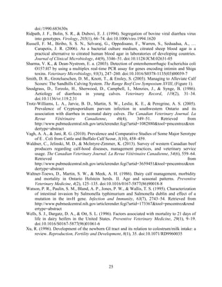 25
doi:/1990.683630x
Ridpath, J. F., Bolin, S. R., & Dubovi, E. J. (1994). Segregation of bovine viral diarrhea virus
into genotypes. Virology, 205(1), 66–74. doi:10.1006/viro.1994.1620
Russell, F. M., Biribo, S. S. N., Selvaraj, G., Oppedisano, F., Warren, S., Seduadua, A., …
Carapetis, J. R. (2006). As a bacterial culture medium, citrated sheep blood agar is a
practical alternative to citrated human blood agar in laboratories of developing countries.
Journal of Clinical Microbiology, 44(9), 3346–51. doi:10.1128/JCM.02631-05
Sharma, V. K., & Dean-Nystrom, E. a. (2003). Detection of enterohemorrhagic Escherichia coli
O157:H7 by using a multiplex real-time PCR assay for genes encoding intimin and Shiga
toxins. Veterinary Microbiology, 93(3), 247–260. doi:10.1016/S0378-1135(03)00039-7
Smith, D. R., Grotelueschen, D. M., Knott, T., & Ensley, S. (2003). Managing to Alleviate Calf
Scours: The Sandhills Calving System. The Range Beef Cow Symposium XVIII, (Figure 1).
Snodgrass, D., Terzolo, H., Sherwood, D., Campbell, I., Menzies, J., & Synge, B. (1986).
Aetiology of diarrhoea in young calves. Veterinary Record, 119(2), 31–34.
doi:10.1136/vr.119.2.31
Trotz-Williams, L. A., Jarvie, B. D., Martin, S. W., Leslie, K. E., & Peregrine, A. S. (2005).
Prevalence of Cryptosporidium parvum infection in southwestern Ontario and its
association with diarrhea in neonatal dairy calves.
, 46(4), 349–51. Retrieved from
http://www.pubmedcentral.nih.gov/articlerender.fcgi?artid=1082880&tool=pmcentrez&ren
dertype=abstract
Vagh, A. A., & Jani, R. G. (2010). Prevalence and Comparative Studies of Some Major Serotype
of E . Coli from Cattle and Buffalo Calf Scour, 3(10), 458–459.
Waldner, C., Jelinski, M. D., & McIntyre-Zimmer, K. (2013). Survey of western Canadian beef
producers regarding calf-hood diseases, management practices, and veterinary service
usage. , 54(6), 559–64.
Retrieved from
http://www.pubmedcentral.nih.gov/articlerender.fcgi?artid=3659451&tool=pmcentrez&ren
dertype=abstract
Waltner-Toews, D., Martin, S. W., & Meek, A. H. (1986). Dairy calf management, morbidity
and mortality in Ontario Holstein herds. II. Age and seasonal patterns. Preventive
Veterinary Medicine, 4(2), 125–135. doi:10.1016/0167-5877(86)90018-8
Watson, P. R., Paulin, S. M., Bland, A. P., Jones, P. W., & Wallis, T. S. (1995). Characterization
of intestinal invasion by Salmonella typhimurium and Salmonella dublin and effect of a
mutation in the invH gene. Infection and Immunity, 63(7), 2743–54. Retrieved from
http://www.pubmedcentral.nih.gov/articlerender.fcgi?artid=173367&tool=pmcentrez&rend
ertype=abstract
Wells, S. J., Dargatz, D. A., & Ott, S. L. (1996). Factors associated with mortality to 21 days of
life in dairy heifers in the United States. Preventive Veterinary Medicine, 29(1), 9–19.
doi:10.1016/S0167-5877(96)01061-6
Xu, R. (1996). Development of the newborn GI tract and its relation to colostrum/milk intake: a
review. Reproduction, Fertility and Development, 8(1), 35. doi:10.1071/RD9960035
 