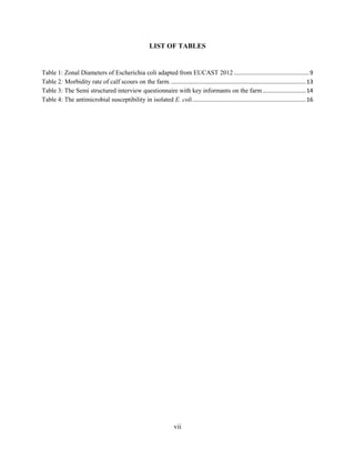 vii
LIST OF TABLES
Table 1: Zonal Diameters of Escherichia coli adapted from EUCAST 2012 ...............................................9
Table 2: Morbidity rate of calf scours on the farm. ....................................................................................13
Table 3: The Semi structured interview questionnaire with key informants on the farm...........................14
Table 4: The antimicrobial susceptibility in isolated E. coli.......................................................................16
 