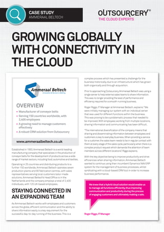 CASE STUDY
AMMERAAL BELTECH
GROWINGGLOBALLY
WITHCONNECTIVITYIN
THECLOUD
RogerRiggs,ITManager
complex process which has presented a challenge for the
business historically,due to an infrastructure which has grown
both organically and through acquisition.
PriortoapproachingOutsourcery,AmmeraalBeltechwasusinga
singleservertohelpexternalsalesteamstoshareinformation.
Thiswasnolongerprovidingthelevelofperformanceand
efﬁciencyrequiredforasmooth-runningbusiness.
Roger Riggs,ITManager at Ammeraal Beltech,explains:“We
were initially managing our system with an individual server
that was used for different functions within the business.
This was proving to be a problematic process that needed to
be improved.With employees working from multiple locations,
sharing information and communicating has been difﬁcult.
“Theinternationaldiversiﬁcationofthecompanymeansthat
sharinganddisseminatinginformationbetweenemployeesand
customersiskeytoeverydaybusiness.Whenprovidingaservice
foracustomer,thesalesteamneedstobeinregularcontactwith
themateverystageofthesalescycle,particularlywhenthereisa
complexproductrequestwhichdemandstheattentionofteam
membersacrossdifferentlocations”,Riggsexplains.
With the key objective being to improve productivity and drive
efﬁciencies when sharing information,Ammeraal Beltech
wanted to continue using their incumbent Dynamics NAV ERP
system for the management of business processes,whilst
syndicating with a cloud-based CRM tool in order to increase
business performance.
OVERVIEW
• Manufacturerofconveyorbelts
• Serving150countriesworldwide,with
2,400employees
• Agrowingneedtomanagecustomers
effectively
• ArobustCRMsolutionfromOutsourcery
Established in 1950,Ammeraal Beltech is a world-leading
manufacturing company that specialises in the production of
conveyor belts for the development of products across a wide
range of market sectors,including food,automotive and textiles.
Operating in 25 countries and distributing products to a
further 150 worldwide,Ammeraal Beltech operates seven
production plants and 80 fabrication centres,with sales
representatives serving local customers tailor-made
solutions.Ammeraal Beltech’s Head Ofﬁce is in the
Netherlands and the company employs a total of 2,400
individuals,with 125 UK-based employees.
STAYINGCONNECTEDIN
ANEXPANDINGTEAM
As Ammeraal Beltech works with employees and customers
across the globe,efﬁcient communication and the ability to
share information easily is a key requirement for the
successful day-to-day running of the business.This is a
Weknewthatahybridcloudsolutionwouldenableus
tomanageallfunctionsefﬁciently,thusimproving
communicationandproductivityduringtheprocess
ofengagingcustomersandultimatelymakingasale.
www.ammeraalbeltech.co.uk
 
