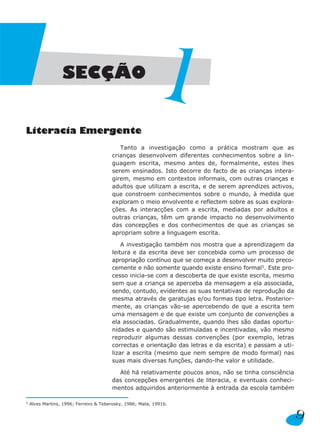 SECÇÃO


Literacia Emergente
                                                        1
                                           Tanto a investigação como a prática mostram que as
                                        crianças desenvolvem diferentes conhecimentos sobre a lin-
                                        guagem escrita, mesmo antes de, formalmente, estes lhes
                                        serem ensinados. Isto decorre do facto de as crianças intera-
                                        girem, mesmo em contextos informais, com outras crianças e
                                        adultos que utilizam a escrita, e de serem aprendizes activos,
                                        que constroem conhecimentos sobre o mundo, à medida que
                                        exploram o meio envolvente e reflectem sobre as suas explora-
                                        ções. As interacções com a escrita, mediadas por adultos e
                                        outras crianças, têm um grande impacto no desenvolvimento
                                        das concepções e dos conhecimentos de que as crianças se
                                        apropriam sobre a linguagem escrita.

                                            A investigação também nos mostra que a aprendizagem da
                                        leitura e da escrita deve ser concebida como um processo de
                                        apropriação contínuo que se começa a desenvolver muito preco-
                                        cemente e não somente quando existe ensino formal1. Este pro-
                                        cesso inicia-se com a descoberta de que existe escrita, mesmo
                                        sem que a criança se aperceba da mensagem a ela associada,
                                        sendo, contudo, evidentes as suas tentativas de reprodução da
                                        mesma através de garatujas e/ou formas tipo letra. Posterior-
                                        mente, as crianças vão-se apercebendo de que a escrita tem
                                        uma mensagem e de que existe um conjunto de convenções a
                                        ela associadas. Gradualmente, quando lhes são dadas oportu-
                                        nidades e quando são estimuladas e incentivadas, vão mesmo
                                        reproduzir algumas dessas convenções (por exemplo, letras
                                        correctas e orientação das letras e da escrita) e passam a uti-
                                        lizar a escrita (mesmo que nem sempre de modo formal) nas
                                        suas mais diversas funções, dando-lhe valor e utilidade.

                                          Até há relativamente poucos anos, não se tinha consciência
                                        das concepções emergentes de literacia, e eventuais conheci-
                                        mentos adquiridos anteriormente à entrada da escola também

1   Alves Martins, 1996; Ferreiro & Teberosky, 1986; Mata, 1991b.

                                                                                                          9
 