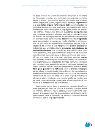 A Descoberta da Escrita: Textos de Apoio para Educadores de Infância
                                                           Reflexões finais




            de boas práticas no jardim-de-infância, em geral, e no âmbito
            da linguagem escrita, em particular, procurámos, ao longo
            desta brochura, sistematizar alguma informação que conside-
            ramos importante. Assim, organizámo-la de modo a apresentar
            e a explicitar alguns referenciais teóricos alicerçados em
            investigação recente e que sustentam os aspectos principais a
            contemplar numa abordagem à linguagem escrita no jardim-
            -de-infância. Procurámos também explicitar competências
            que consideramos essenciais para promover o desenvolvimento
            no âmbito da linguagem escrita. Na sequência da explicitação
            de competências apresentámos descritores de progressão
            para as aquisições em curso, de modo a facilitar a compreen-
            são do processo de apreensão da linguagem escrita. Com o
            objectivo de facilitar a sua integração na prática pedagógica,
            indicámos, por um lado, alguns princípios orientadores da
            acção do educador que poderão ser adaptados a cada reali-
            dade específica, mas que contemplam directrizes de acção que
            consideramos essenciais para o desenvolvimento das compe-
            tências enunciadas. Por outro lado, sugerimos algumas tarefas
            que poderão contribuir para o desenvolvimento das competên-
            cias explicitadas, não esgotando de modo nenhum a infinidade
            das mesmas, mas assumindo-as como exemplos possíveis de
            acção. No final de cada capítulo apresentámos algumas ques-
            tões para promover a reflexão sobre a prática pedagógica
            desenvolvida e a organização dos ambientes de aprendizagem.
            Estas questões orientadoras têm em vista conduzir à tomada de
            consciência da acção de cada um e criar a oportunidade para
            alterar, mudar e melhorar essa mesma acção, de modo a que
            se torne mais consistente, sustentada, eficaz e ajustada à rea-
            lidade e às necessidades de cada criança.

               Deste modo, procurámos organizar um conjunto de referen-
            ciais que possam servir de suporte à actuação dos educadores
            de infância, para que, no pré-escolar, desenvolvam uma abor-
            dagem à linguagem escrita de qualidade e contribuam signifi-
            cativamente para a formação de crianças verdadeiramente
            envolvidas com a linguagem escrita.




                                                                        101
 