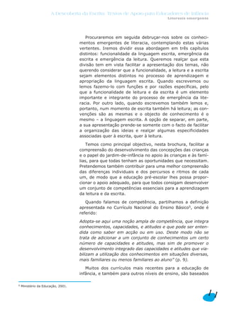 A Descoberta da Escrita: Textos de Apoio para Educadores de Infância
                                                                               Literacia emergente




                                       Procuraremos em seguida debruçar-nos sobre os conheci-
                                    mentos emergentes de literacia, contemplando estas várias
                                    vertentes. Iremos dividir essa abordagem em três capítulos
                                    distintos: funcionalidade da linguagem escrita, emergência da
                                    escrita e emergência da leitura. Queremos realçar que esta
                                    divisão tem em vista facilitar a apresentação dos temas, não
                                    querendo considerar que a funcionalidade, a leitura e a escrita
                                    sejam elementos distintos no processo de aprendizagem e
                                    apropriação da linguagem escrita. Quando escrevemos ou
                                    lemos fazemo-lo com funções e por razões específicas, pelo
                                    que a funcionalidade de leitura e da escrita é um elemento
                                    importante e integrante do processo de emergência da lite-
                                    racia. Por outro lado, quando escrevemos também lemos e,
                                    portanto, num momento de escrita também há leitura; as con-
                                    venções são as mesmas e o objecto de conhecimento é o
                                    mesmo – a linguagem escrita. A opção de separar, em parte,
                                    a sua apresentação prende-se somente com o facto de facilitar
                                    a organização das ideias e realçar algumas especificidades
                                    associadas quer à escrita, quer à leitura.

                                        Temos como principal objectivo, nesta brochura, facilitar a
                                    compreensão do desenvolvimento das concepções das crianças
                                    e o papel do jardim-de-infância no apoio às crianças e às famí-
                                    lias, para que todas tenham as oportunidades que necessitam.
                                    Pretendemos também contribuir para uma melhor compreensão
                                    das diferenças individuais e dos percursos e ritmos de cada
                                    um, de modo que a educação pré-escolar lhes possa propor-
                                    cionar o apoio adequado, para que todos consigam desenvolver
                                    um conjunto de competências essenciais para a aprendizagem
                                    da leitura e da escrita.

                                       Quando falamos de competência, partilhamos a definição
                                    apresentada no Currículo Nacional do Ensino Básico5, onde é
                                    referido:

                                    Adopta-se aqui uma noção ampla de competência, que integra
                                    conhecimentos, capacidades, e atitudes e que pode ser enten-
                                    dida como saber em acção ou em uso. Deste modo não se
                                    trata de adicionar a um conjunto de conhecimentos um certo
                                    número de capacidades e atitudes, mas sim de promover o
                                    desenvolvimento integrado das capacidades e atitudes que via-
                                    bilizam a utilização dos conhecimentos em situações diversas,
                                    mais familiares ou menos familiares ao aluno” (p. 9).

                                       Muitos dos currículos mais recentes para a educação de
                                    infância, e também para outros níveis de ensino, são baseados

5   Ministério da Educação, 2001.

                                                                                                 11
 