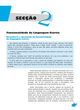 SECÇÃO


Funcionalidade da Linguagem Escrita
                                        2
Descoberta e apreensão da funcionalidade
da linguagem escrita

    Na casinha das bonecas, a Catarina, antes de sair para a loja, escreve num bloco
 aquilo que necessita comprar: “Papa para o bebé, sumo, maçãs…”; para os primeiros
 copiou o nome das embalagens, para os que não sabia, escreveu algumas letras que
 escolhia entre as suas conhecidas.
    O Pedro, quando acabou a sua pintura, foi buscar uma caneta e escreveu o seu nome
 no canto da folha.
   A Marisa, sentada num “sofá” do cantinho da leitura, vê o seu livro preferido e vai
 contando a história para uma boneca que sentou ao seu lado.
    A Carla está com a educadora a rever o plano de trabalho que elaborou no início da
 manhã, de modo a verificar o que já cumpriu e o que ainda lhe falta fazer. Entretanto,
 a Maria espera que a educadora escreva na sua folha a história do desenho que acabou
 de fazer.

                               Nesta descrição podemos ver crianças envolvidas com a lin-
                            guagem escrita: crianças que escrevem, embora nem sempre o
                            saibam fazer convencionalmente, e crianças que lêem, embora
                            também não o façam de modo convencional. Estas crianças
                            usam a linguagem escrita com propósitos e finalidades
                            diversos, de modo contextualizado e cumprindo funções apro-
                            priadas, não só em contexto de jogo e brincadeira, mas
                            também na resolução das suas tarefas do dia-a-dia.

                               Estas interacções com o escrito, apesar de surgirem de
                            modo contextualizado e natural, resultam de uma prática inten-
                            cional de interacção com a linguagem escrita, por parte desta
                            educadora. Esta intencionalidade transparece nas oportuni-
                            dades que cria ao proporcionar materiais de escrita e leitura
                            diversos, em diferentes locais da sala, e ao incentivar a sua
                            exploração. Transparece também no apoio que dá e nas inte-
                            racções que estabelece com as crianças, mostrando-se como

                                                                                          13
 