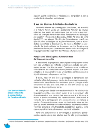 A Descoberta da Escrita: Textos de Apoio para Educadores de Infância
 Funcionalidade da linguagem escrita




                                          alguém que lê e escreve por necessidade, por prazer, e para a
                                          resolução de situações quotidianas.


                                          O que nos dizem as Orientações Curriculares

                                             Tal como referem as Orientações Curriculares, “Se a escrita
                                          e a leitura fazem parte do quotidiano familiar de muitas
                                          crianças, que assim aprendem para que serve ler e escrever,
                                          todas as crianças deverão ter estas experiências na educação
                                          pré-escolar” (Ministério da Educação, 2002). Ao longo do texto
                                          das OCEPE, nas páginas 70 e 71, são feitas algumas referências
                                          quer ao nível estratégico da acção do educador, quer a activi-
                                          dades específicas a desenvolver, de modo a facilitar a apro-
                                          priação da funcionalidade da linguagem escrita. Desde modo
                                          procura-se alertar para uma vertente essencial da abordagem à
                                          linguagem escrita no jardim-de-infância: a funcionalidade.


                                          Porquê uma abordagem à funcionalidade
                                          da linguagem escrita

                                             A descoberta e apropriação das funções da linguagem escrita
                                          tem sido um tópico de reflexão e mesmo de estudo para dife-
                                          rentes autores nos últimos anos7. É unânime a sua posição ao
                                          considerarem esta descoberta como precoce e que a sua apro-
                                          priação só é possível através de um contacto contextualizado e
                                          significativo com a linguagem escrita.

                                             É claro, hoje em dia, que a percepção e apropriação das
                                          várias funções da linguagem escrita se desenvolvem proporcio-
                                          nalmente às experiências funcionais em que as crianças se vão
                                          envolvendo no seu dia-a-dia, mais do que em função da sua
                                          idade ou desenvolvimento geral.

 Um envolvimento                             As crianças que desde cedo estão envolvidas na utilização da
 precoce facilita                         linguagem escrita, e que vêem outros a ler e a escrever, vão
 a apropriação                            desenvolvendo a sua perspectiva sobre o que é a leitura e a
 da funcionalidade                        escrita e simultaneamente vão desenvolvendo capacidades e
                                          vontade para participarem em acontecimentos de leitura e
                                          escrita. Consequentemente, o seu conhecimento sobre as fun-
                                          ções da leitura e escrita vai-se estruturando e tornando-se cada
                                          vez mais complexo e multifacetado, descobrindo quando, como
                                          e com que objectivos a linguagem escrita é utilizada.

                                            Para esta compreensão e apropriação, é essencial a partici-
                                          pação e apoio não só dos adultos que lhe são próximos (pais,


 7   Para um conhecimento mais aprofundado de alguns dos trabalhos realizados, consultar o levantamento feito por Mata, 2006.


14
 