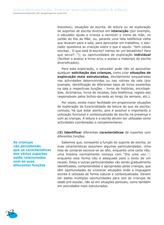 A Descoberta da Escrita: Textos de Apoio para Educadores de Infância
 Funcionalidade da linguagem escrita




                             biscoitos); situações de escrita, de leitura ou de exploração
                             de suportes de escrita diversos em interacção (por exemplo,
                             o educador ajuda a criança a escrever o nome da mãe, no
                             cartão do Dia da Mãe; ou, perante uma lista telefónica velha
                             que levaram para a sala, para aproveitar em trabalhos, o edu-
                             cador questiona as crianças sobre o que é aquilo: “tem coisas
                             escritas… O que está lá escrito? Vamos ler um bocadinho? Para
                             que serve?…”); ou oportunidades de exploração individual
                             (facilitar o acesso a livros e/ou o acesso a materiais de escrita
                             diversificados).

                                Para esta exploração, o educador pode não só aproveitar
                             qualquer solicitação das crianças, como criar situações de
                             exploração mais estruturadas, devidamente enquadradas
                             nas actividades desenvolvidas ou nas rotinas da sala (por
                             exemplo, identificação de diferentes tipos de livros existentes
                             na sala e respectivas funções – livros de histórias, enciclopé-
                             dias, dicionários, livros de receitas, lista telefónica, registo dos
                             responsáveis pelos bichos-da-seda ao longo da semana, etc.).

                                Por vezes, existe maior facilidade em proporcionar situações
                             de exploração da funcionalidade da leitura do que da escrita;
                             contudo, há que estar atento, pois é possível e importante a
                             utilização funcional e contextualizada da escrita na presença e
                             com as crianças. A leitura e a escrita devem ser utilizadas como
                             actividades coordenadas e complementares.


                             (3) Identificar diferentes características de suportes com
                             diferentes funções

 As crianças                     Sabemos que, consoante a função do suporte de escrita, as
 vão percebendo              suas características assumem algumas particularidades. Uma
 que as características      lista de compras escreve-se ao alto, enquanto uma carta não;
 dos vários suportes         uma história normalmente começa com “Era uma vez…”,
 estão relacionadas          enquanto esta forma não é adequada para o texto de um
 com as suas                 recado. Estas e outras particularidades vão sendo gradualmente
 diferentes funções          identificadas, compreendidas e apropriadas pelas crianças, que
                             têm oportunidades de vivenciar situações onde a linguagem
                             escrita é utilizada de forma natural e contextualizada. Devem
                             ser dadas múltiplas oportunidades para isto às crianças de
                             idade pré-escolar, não só em situações pontuais, como também
                             em actividades mais estruturadas.




22
 