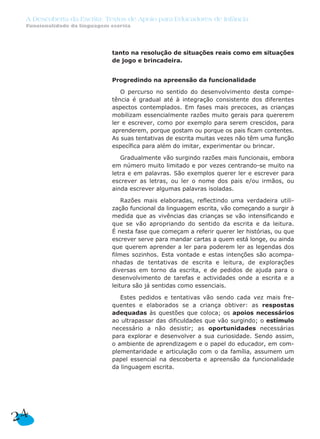 A Descoberta da Escrita: Textos de Apoio para Educadores de Infância
 Funcionalidade da linguagem escrita




                             tanto na resolução de situações reais como em situações
                             de jogo e brincadeira.


                             Progredindo na apreensão da funcionalidade

                                O percurso no sentido do desenvolvimento desta compe-
                             tência é gradual até à integração consistente dos diferentes
                             aspectos contemplados. Em fases mais precoces, as crianças
                             mobilizam essencialmente razões muito gerais para quererem
                             ler e escrever, como por exemplo para serem crescidos, para
                             aprenderem, porque gostam ou porque os pais ficam contentes.
                             As suas tentativas de escrita muitas vezes não têm uma função
                             específica para além do imitar, experimentar ou brincar.

                                Gradualmente vão surgindo razões mais funcionais, embora
                             em número muito limitado e por vezes centrando-se muito na
                             letra e em palavras. São exemplos querer ler e escrever para
                             escrever as letras, ou ler o nome dos pais e/ou irmãos, ou
                             ainda escrever algumas palavras isoladas.

                                 Razões mais elaboradas, reflectindo uma verdadeira utili-
                             zação funcional da linguagem escrita, vão começando a surgir à
                             medida que as vivências das crianças se vão intensificando e
                             que se vão apropriando do sentido da escrita e da leitura.
                             É nesta fase que começam a referir querer ler histórias, ou que
                             escrever serve para mandar cartas a quem está longe, ou ainda
                             que querem aprender a ler para poderem ler as legendas dos
                             filmes sozinhos. Esta vontade e estas intenções são acompa-
                             nhadas de tentativas de escrita e leitura, de explorações
                             diversas em torno da escrita, e de pedidos de ajuda para o
                             desenvolvimento de tarefas e actividades onde a escrita e a
                             leitura são já sentidas como essenciais.

                                Estes pedidos e tentativas vão sendo cada vez mais fre-
                             quentes e elaborados se a criança obtiver: as respostas
                             adequadas às questões que coloca; os apoios necessários
                             ao ultrapassar das dificuldades que vão surgindo; o estímulo
                             necessário a não desistir; as oportunidades necessárias
                             para explorar e desenvolver a sua curiosidade. Sendo assim,
                             o ambiente de aprendizagem e o papel do educador, em com-
                             plementaridade e articulação com o da família, assumem um
                             papel essencial na descoberta e apreensão da funcionalidade
                             da linguagem escrita.




24
 