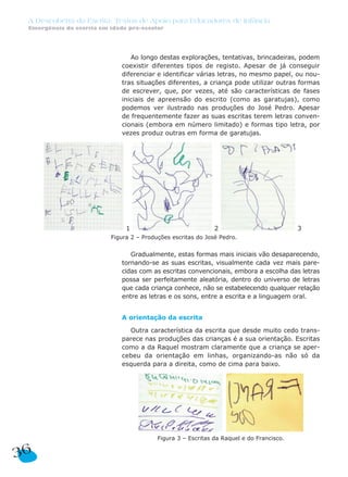 A Descoberta da Escrita: Textos de Apoio para Educadores de Infância
 Emergência da escrita em idade pré-escolar




                                 Ao longo destas explorações, tentativas, brincadeiras, podem
                              coexistir diferentes tipos de registo. Apesar de já conseguir
                              diferenciar e identificar várias letras, no mesmo papel, ou nou-
                              tras situações diferentes, a criança pode utilizar outras formas
                              de escrever, que, por vezes, até são características de fases
                              iniciais de apreensão do escrito (como as garatujas), como
                              podemos ver ilustrado nas produções do José Pedro. Apesar
                              de frequentemente fazer as suas escritas terem letras conven-
                              cionais (embora em número limitado) e formas tipo letra, por
                              vezes produz outras em forma de garatujas.




                               1                              2                           3
                          Figura 2 – Produções escritas do José Pedro.


                                 Gradualmente, estas formas mais iniciais vão desaparecendo,
                              tornando-se as suas escritas, visualmente cada vez mais pare-
                              cidas com as escritas convencionais, embora a escolha das letras
                              possa ser perfeitamente aleatória, dentro do universo de letras
                              que cada criança conhece, não se estabelecendo qualquer relação
                              entre as letras e os sons, entre a escrita e a linguagem oral.


                              A orientação da escrita

                                Outra característica da escrita que desde muito cedo trans-
                              parece nas produções das crianças é a sua orientação. Escritas
                              como a da Raquel mostram claramente que a criança se aper-
                              cebeu da orientação em linhas, organizando-as não só da
                              esquerda para a direita, como de cima para baixo.




                                          Figura 3 – Escritas da Raquel e do Francisco.


36
 