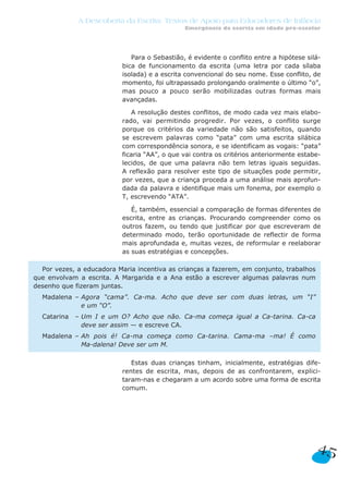 A Descoberta da Escrita: Textos de Apoio para Educadores de Infância
                                               Emergência da escrita em idade pré-escolar




                              Para o Sebastião, é evidente o conflito entre a hipótese silá-
                           bica de funcionamento da escrita (uma letra por cada sílaba
                           isolada) e a escrita convencional do seu nome. Esse conflito, de
                           momento, foi ultrapassado prolongando oralmente o último “o”,
                           mas pouco a pouco serão mobilizadas outras formas mais
                           avançadas.

                              A resolução destes conflitos, de modo cada vez mais elabo-
                           rado, vai permitindo progredir. Por vezes, o conflito surge
                           porque os critérios da variedade não são satisfeitos, quando
                           se escrevem palavras como “pata” com uma escrita silábica
                           com correspondência sonora, e se identificam as vogais: “pata”
                           ficaria “AA”, o que vai contra os critérios anteriormente estabe-
                           lecidos, de que uma palavra não tem letras iguais seguidas.
                           A reflexão para resolver este tipo de situações pode permitir,
                           por vezes, que a criança proceda a uma análise mais aprofun-
                           dada da palavra e identifique mais um fonema, por exemplo o
                           T, escrevendo “ATA”.

                              É, também, essencial a comparação de formas diferentes de
                           escrita, entre as crianças. Procurando compreender como os
                           outros fazem, ou tendo que justificar por que escreveram de
                           determinado modo, terão oportunidade de reflectir de forma
                           mais aprofundada e, muitas vezes, de reformular e reelaborar
                           as suas estratégias e concepções.

  Por vezes, a educadora Maria incentiva as crianças a fazerem, em conjunto, trabalhos
que envolvam a escrita. A Margarida e a Ana estão a escrever algumas palavras num
desenho que fizeram juntas.
  Madalena – Agora “cama”. Ca-ma. Acho que deve ser com duas letras, um “I”
             e um “O”.
  Catarina   – Um I e um O? Acho que não. Ca-ma começa igual a Ca-tarina. Ca-ca
               deve ser assim — e escreve CA.
  Madalena – Ah pois é! Ca-ma começa como Ca-tarina. Cama-ma –ma! É como
             Ma-dalena! Deve ser um M.

                              Estas duas crianças tinham, inicialmente, estratégias dife-
                           rentes de escrita, mas, depois de as confrontarem, explici-
                           taram-nas e chegaram a um acordo sobre uma forma de escrita
                           comum.




                                                                                          45
 