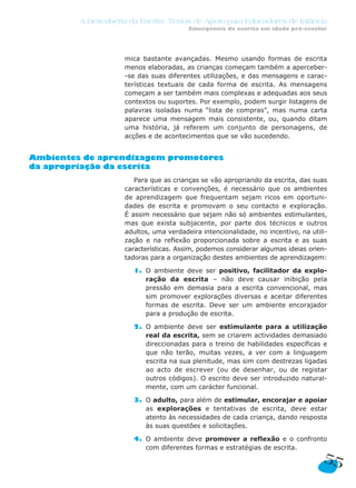 A Descoberta da Escrita: Textos de Apoio para Educadores de Infância
                                         Emergência da escrita em idade pré-escolar




                     mica bastante avançadas. Mesmo usando formas de escrita
                     menos elaboradas, as crianças começam também a aperceber-
                     -se das suas diferentes utilizações, e das mensagens e carac-
                     terísticas textuais de cada forma de escrita. As mensagens
                     começam a ser também mais complexas e adequadas aos seus
                     contextos ou suportes. Por exemplo, podem surgir listagens de
                     palavras isoladas numa “lista de compras”, mas numa carta
                     aparece uma mensagem mais consistente, ou, quando ditam
                     uma história, já referem um conjunto de personagens, de
                     acções e de acontecimentos que se vão sucedendo.


Ambientes de aprendizagem promotores
da apropriação da escrita
                        Para que as crianças se vão apropriando da escrita, das suas
                     características e convenções, é necessário que os ambientes
                     de aprendizagem que frequentam sejam ricos em oportuni-
                     dades de escrita e promovam o seu contacto e exploração.
                     É assim necessário que sejam não só ambientes estimulantes,
                     mas que exista subjacente, por parte dos técnicos e outros
                     adultos, uma verdadeira intencionalidade, no incentivo, na utili-
                     zação e na reflexão proporcionada sobre a escrita e as suas
                     características. Assim, podemos considerar algumas ideias orien-
                     tadoras para a organização destes ambientes de aprendizagem:

                       1. O ambiente deve ser positivo, facilitador da explo-
                          ração da escrita – não deve causar inibição pela
                          pressão em demasia para a escrita convencional, mas
                          sim promover explorações diversas e aceitar diferentes
                          formas de escrita. Deve ser um ambiente encorajador
                          para a produção de escrita.

                       2. O ambiente deve ser estimulante para a utilização
                          real da escrita, sem se criarem actividades demasiado
                          direccionadas para o treino de habilidades específicas e
                          que não terão, muitas vezes, a ver com a linguagem
                          escrita na sua plenitude, mas sim com destrezas ligadas
                          ao acto de escrever (ou de desenhar, ou de registar
                          outros códigos). O escrito deve ser introduzido natural-
                          mente, com um carácter funcional.

                       3. O adulto, para além de estimular, encorajar e apoiar
                          as explorações e tentativas de escrita, deve estar
                          atento às necessidades de cada criança, dando resposta
                          às suas questões e solicitações.

                       4. O ambiente deve promover a reflexão e o confronto
                          com diferentes formas e estratégias de escrita.
                                                                                    55
 