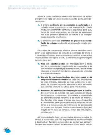 A Descoberta da Escrita: Textos de Apoio para Educadores de Infância
 Emergência da leitura em idade pré-escolar




                                 Assim, e como a vertente afectiva dos ambientes de apren-
                              dizagem não pode ser deixada para segundo plano, conside-
                              ramos que:

                                1. O próprio ambiente deve encorajar a exploração e a
                                   reflexão sobre o escrito e a sua interpretação. Deste
                                   modo, deve transmitir confiança e segurança para que,
                                   livres de constrangimentos, as crianças se aventurem
                                   nas suas primeiras tentativas de leitura e de interpre-
                                   tação da escrita envolvente.

                                2. O ambiente deve ser promotor do prazer e da satis-
                                   fação da leitura, sendo este um eixo preferencial a con-
                                   siderar.

                                 Para além da componente afectiva, devem também consi-
                              derar-se as oportunidades de contacto e exploração da leitura e
                              o papel dos diferentes adultos enquanto modelos e elementos
                              incentivadores e de apoio. Assim, o ambiente de aprendizagem
                              também deve ser:

                                3. Rico em oportunidades de interacção com o texto
                                   escrito e estimulante, incentivando as explorações e as
                                   tentativas de interpretação do texto escrito, de um modo
                                   integrado e funcional, com tarefas ajustadas às vivências
                                   e rotinas do dia-a-dia.

                                4. Atento às particularidades, aos interesses e às
                                   etapas de desenvolvimento de cada um, encorajando
                                   os mais inibidos, apoiando os mais autónomos e ser-
                                   vindo de modelo enquanto verdadeiro leitor envolvido
                                   que valoriza a leitura e a utiliza para fins diversos.

                                5. Promotor da articulação e interacção com a família.
                                   Deve envolver as famílias nas suas práticas de leitura,
                                   incentivando a continuidade, diversidade e regularidade
                                   de diferentes leituras na família e da leitura de histórias.
                                   Nas famílias onde essas práticas são menos frequentes
                                   e consistentes, deve promover hábitos de leitura de his-
                                   tórias e a compreensão da importância da participação
                                   da criança nas leituras familiares do dia-a-dia (progra-
                                   mação da TV, listas de compras, textos das embalagens,
                                   receitas, etc.).

                                 Ao longo do texto foram apresentados alguns exemplos de
                              tarefas e actividades, que não esgotam todas as possibilidades
                              a desenvolver. Também as sugestões de tarefas que apresen-
                              taremos em seguida devem ser encaradas como meros indica-


88
 