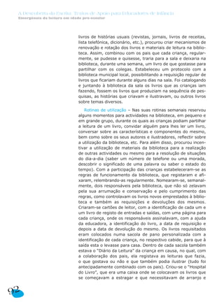 A Descoberta da Escrita: Textos de Apoio para Educadores de Infância
 Emergência da leitura em idade pré-escolar




                              livros de histórias usuais (revistas, jornais, livros de receitas,
                              lista telefónica, dicionário, etc.), procurou criar mecanismos de
                              renovação e rotação dos livros e materiais de leitura na biblio-
                              teca. Assim, combinou com os pais que cada criança, regular-
                              mente, se pudesse e quisesse, traria para a sala e deixaria na
                              biblioteca, durante uma semana, um livro de que gostasse para
                              partilhar com os colegas. Estabeleceu um protocolo com a
                              biblioteca municipal local, possibilitando a requisição regular de
                              livros que ficariam durante alguns dias na sala. Foi catalogando
                              e juntando à biblioteca da sala os livros que as crianças iam
                              fazendo, fossem os livros que produziam na sequência de pes-
                              quisas, as histórias que criavam e ilustravam, ou outros livros
                              sobre temas diversos.

                                 Rotinas de utilização – Nas suas rotinas semanais reservou
                              alguns momentos para actividades na biblioteca, em pequeno e
                              em grande grupo, durante os quais as crianças podiam partilhar
                              a leitura de um livro, convidar alguém para lhes ler um livro,
                              conversar sobre as características e componentes do mesmo,
                              bem como sobre os seus autores e ilustradores, reflectir sobre
                              a utilização da biblioteca, etc. Para além disso, procurou incen-
                              tivar a utilização de materiais da biblioteca para a realização
                              de outras actividades ou mesmo para a resolução de situações
                              do dia-a-dia (saber um número de telefone ou uma morada,
                              descobrir o significado de uma palavra ou saber o estado do
                              tempo). Com a participação das crianças estabeleceram-se as
                              regras de funcionamento da biblioteca, que registaram e afi-
                              xaram, relembrando-as regularmente. Nomearam-se, semanal-
                              mente, dois responsáveis pela biblioteca, que não só zelavam
                              pela sua arrumação e conservação e pelo cumprimento das
                              regras, como controlavam os livros novos emprestados à biblio-
                              teca e também as requisições e devoluções dos mesmos.
                              Criaram-se cartões de leitor, com a identificação de cada um e
                              um livro de registo de entradas e saídas, com uma página para
                              cada criança, onde os responsáveis assinalavam, com a ajuda
                              da educadora, a identificação do livro, a data de requisição e
                              depois a data de devolução do mesmo. Os livros requisitados
                              eram colocados numa sacola de pano personalizada com a
                              identificação de cada criança, no respectivo cabide, para que à
                              saída esta o levasse para casa. Dentro de cada sacola também
                              estava o “Diário da Leitura” da criança em causa, no qual, com
                              a colaboração dos pais, ela registava as leituras que fazia,
                              o que gostava ou não e que também podia ilustrar (tudo foi
                              antecipadamente combinado com os pais). Criou-se o “Hospital
                              do Livro”, que era uma caixa onde se colocavam os livros que
                              se começavam a estragar e que necessitavam de arranjo e


92
 