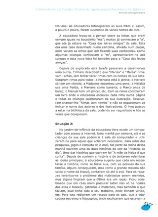 A Descoberta da Escrita: Textos de Apoio para Educadores de Infância
                                                         Tarefa integradora




            Mariana. As educadoras fotocopiaram as suas fotos e, assim,
            a pouco e pouco, foram ilustrando os vários nomes da lista.

               A educadora levou-os a pensar sobre as letras que eram
            sempre iguais no bocadinho “ma”; muitos já conheciam o “a”,
            que até já estava na “Casa das letras amigas” da sala. Esta
            era uma casa desenhada numa cartolina, afixada num placar,
            onde viviam as letras que iam ficando suas conhecidas. Como
            algumas crianças conheciam o “m”, apresentaram-no aos
            colegas e esta nova letra foi também para a “Casa das letras
            amigas”.

               Depois de explorada esta tarefa passaram a desenvolver
            uma outra. Tinham descoberto que “Marisa” e “Maíza” rima-
            vam; então, iam tentar fazer rimas com os nomes da sua lista.
            Surgiram rimas para todos: a Manuela está à janela; o Marcelo
            só tem um chinelo; a Madalena encontrou uma pena; a Mafalda
            usa uma fralda; a Mariana come banana; o Marco anda de
            barco; o Manuel tem um pincel, etc. Com as rimas construíram
            um livro onde a educadora escreveu cada rima numa página
            e todas as crianças colaboraram na sua ilustração. Resolve-
            ram chamar-lhe “Rimas com nomes” e não se esqueceram de
            indicar o nome dos autores e dos ilustradores. O livro passou
            a estar na biblioteca da sala, podendo ser requisitado e lido as
            vezes que desejassem.


            Situação 2:

               No jardim-de-infância da educadora Vera existe um compu-
            tador com acesso à internet. Uma manhã por semana, ela e as
            crianças da sua sala podem ir à sala do computador e utili-
            zarem-no para aquilo que acharem necessário. Para além das
            pesquisas, jogos e consulta do e-mail, faz parte da rotina dessa
            manhã ouvirem uma ou duas histórias do site da “História do
            dia”. Uma das histórias que ouviram foi “A mãe da Maíza é que
            conta”. Depois de ouvirem a história e de tentarem relembrar
            as ideias principais, a educadora sugeriu que cada um recon-
            tasse a história, como se fosse sua, com as pessoas da sua
            família. Alguns conseguiram, mas como a grande maioria não
            sabia o nome da bisavó, contavam só até à avó. Para os rapa-
            zes levantou-se o problema das matrioskas serem meninas,
            mas alguns fingiram que a última era um rapaz. Ficou com-
            binado que em casa iriam procurar saber não só os nomes
            dos avós e bisavós, paternos e maternos, mas também o que
            faziam, qual tinha sido o seu trabalho, onde tinham vivido,
            etc. Para isso redigiram um recado para os pais, que a edu-
            cadora escreveu e fotocopiou, onde explicavam que estavam a

                                                                          97
 