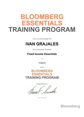 BLOOMBERG
ESSENTIALS
TRAINING PROGRAM
This is to acknowledge that
IVAN GRAJALES
has successfully completed
Fixed Income Essentials
in
11/2013
of the
BLOOMBERG
ESSENTIALS
TRAINING PROGRAM
Congratulations,
Tom Secunda
Bloomberg
 