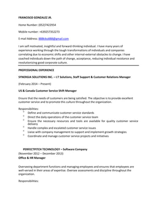 FRANCISCO GONZALEZ JR.
Home Number: (052)7422954
Mobile number: +639257352273
E-mail Address: 888kiko888@gmail.com
I am self motivated, insightful and forward-thinking individual. I have many years of
experience working through the tough transformations of individuals and companies
correlating due to economic shifts and other internal-external obstacles to change. I have
coached individuals down the path of change, acceptance, reducing individual resistance and
revolutionizing good corporate culture.
PROFESSIONAL EXPERIENCE
SYNERGIA SOLUTIONS INC. – I.T Solutions, Staff Support & Customer Relations Manager
(February 2014 – Present)
US & Canada Customer Service Shift Manager
Ensure that the needs of customers are being satisfied. The objective is to provide excellent
customer service and to promote this culture throughout the organization.
Responsibilities:

Define and communicate customer service standards

Direct the daily operations of the customer service team

Ensure the necessary resources and tools are available for quality customer service
delivery

Handle complex and escalated customer service issues

Liaise with company management to support and implement growth strategies

Coordinate and manage customer service projects and initiatives
PERFECTPITCH TECHNOLOGY – Software Company
(November 2012 – December 2013)
Office & HR Manager
Overseeing department functions and managing employees and ensures that employees are
well-versed in their areas of expertise. Oversee assessments and discipline throughout the
organization.
Responsibilities:
 