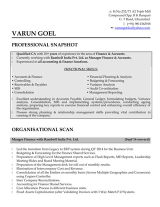 : H.No.232/71 A2 Tejab Mill
Compound Opp. R K Banquet
G. T Road, Ghaziabad
 (+91) 9811362918
: varungoelca@yahoo.co.in
VARUN GOEL
PROFESSIONAL SNAPSHOT
 Qualified CA with 10+ years of experience in the area of Finance & Accounts.
 Currently working with Ramboll India Pvt. Ltd. as Manager Finance & Accounts.
 Experienced in all accounting & finance functions.
FUNCTIONAL SKILLS:
• Accounts & Finance • Financial Planning & Analysis
• Controlling • Budgeting & Forecasting
• Receivables & Payables • Variance Analysis
• MIS • Audit Co-ordination
• Consolidation • Management Reporting
 Excellent understanding in Accounts Payable, General Ledger, formulating budgets, Variance
analysis, Consolidation, MIS and implementing systems/procedures, conducting ageing
analysis, preparing key reports to exercise financial control and enhancing overall efficiency of
the organisation.
 Possess strong planning & relationship management skills providing vital contribution in
running of the company.
ORGANISATIONAL SCAN
Manger Finance with Ramboll India Pvt. Ltd. (Sept’14 onward)
 Led the transition from Legacy to ERP system during Q3’ 2014 for the Business Unit.
 Budgeting & Forecasting for the Finance Shared Services.
 Preparation of High Level Management reports such as Flash Reports, MD Reports, Leadership
Meeting ݺߣs and Board Meeting Material.
 Preparation of the Management deck for roll out of monthly results.
 Elimination of Intercompany Cost and Revenue.
 Consolidation of all the Entities on monthly basis (Across Multiple Geographies and Currencies)
using Cognos Controller.
 Inter Company Reconciliations.
 Accounting for Finance Shared Services.
 Cost Allocation Process in different business units.
 Fixed Assets Capitalization (after Validating Invoices with 3 Way Match P.O Systems
 