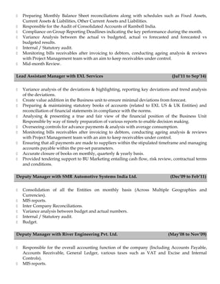  Preparing Monthly Balance Sheet reconciliations along with schedules such as Fixed Assets,
Current Assets & Liabilities, Other Current Assets and Liabilities.
 Responsible for the Audit of Consolidated Accounts of Ramboll India.
 Compliance on Group Reporting Deadlines indicating the key performance during the month.
 Variance Analysis between the actual vs budgeted, actual vs forecasted and forecasted vs
budgeted results.
 Internal / Statutory audit.
 Monitoring bills receivables after invoicing to debtors, conducting ageing analysis & reviews
with Project Management team with an aim to keep receivables under control.
 Mid-month Review.
Lead Assistant Manager with EXL Services (Jul’11 to Sep’14)
 Variance analysis of the deviations & highlighting, reporting key deviations and trend analysis
of the deviations.
 Create value addition in the Business unit to ensure minimal deviations from forecast.
 Preparing & maintaining statutory books of accounts (related to EXL US & UK Entities) and
reconciliation of financial statements in compliance with the norms.
 Analysing & presenting a true and fair view of the financial position of the Business Unit
Responsible by way of timely preparation of various reports to enable decision making.
 Overseeing controls for advance payments & analysis with average consumption.
 Monitoring bills receivables after invoicing to debtors, conducting ageing analysis & reviews
with Project Management team with an aim to keep receivables under control.
 Ensuring that all payments are made to suppliers within the stipulated timeframe and managing
accounts payable within the pre-set parameters.
 Accurate closure of books on monthly, quarterly & yearly basis.
 Provided tendering support to BU Marketing entailing cash flow, risk review, contractual terms
and conditions.
Deputy Manager with SMR Automotive Systems India Ltd. (Dec’09 to Feb’11)
 Consolidation of all the Entities on monthly basis (Across Multiple Geographies and
Currencies).
 MIS reports.
 Inter Company Reconciliations.
 Variance analysis between budget and actual numbers.
 Internal / Statutory audit.
 Budget.
Deputy Manager with River Engineering Pvt. Ltd. (May’08 to Nov’09)
 Responsible for the overall accounting function of the company (Including Accounts Payable,
Accounts Receivable, General Ledger, various taxes such as VAT and Excise and Internal
Controls).
 MIS reports.
 