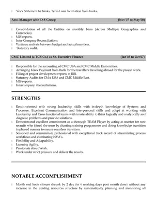  Stock Statement to Banks, Term Loan facilitation from banks.
Asst. Manager with D S Group (Nov’07 to May’08)
 Consolidation of all the Entities on monthly basis (Across Multiple Geographies and
Currencies).
 MIS reports.
 Inter Company Reconciliations.
 Variance analysis between budget and actual numbers.
 Statutory audit.
CMC Limited (a TCS Co.) as Sr. Executive Finance (Jan’05 to Oct’07)
 Responsible for the accounting of CMC USA and CMC Middle East entities.
 Arranging Forex Payment from Bank for the travellers travelling abroad for the project work.
 Filling of project development reports to RBI.
 Statutory Audits for CMA USA and CMC Middle East.
 MIS reports.
 Intercompany Reconciliations.
STRENGTHS
 Result-oriented with strong leadership skills with in-depth knowledge of Systems and
Processes. Excellent Communication and Interpersonal skills and adept at working with
Leadership and Cross functional teams with innate ability to think logically and analytically and
diagnose problems and provide solutions.
 Demonstrated excellent commitment as a thorough TEAM Player by acting as mentor for new
recruits who joined the team by charting training programmes and doing knowledge transition
in phased manner to ensure seamless transition.
 Seasoned and consummate professional with exceptional track record of streamlining process
workflows and eliminating NVA’s.
 Flexibility and Adaptability.
 Learning Agility.
 Passionate about Work.
 Work under strict pressure and deliver the results.
NOTABLE ACCOMPLISHMENT
 Month end book closure shrunk by 2 day (to 4 working days post month close) without any
increase in the existing resources structure by systematically planning and monitoring all
 
