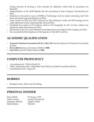 closing activities & devising a close calendar for adherence which had no precedence (in
Ramboll).
 Implementation of the AGIS Module (for the accounting of Inter Company Transactions) (in
EXL).
 Reduction of Accruals in excess of $100K on Technology front by closely interacting with Tech
Team and improving upon Margins (in EXL).
 Clean Audits for 2012 and 2013 conducted by E&Y (Statutory Audit and SOX testing) and no
audit adjustment entries impacting P&L done (in EXL).
 Facilitated the conduct of FA Internal Audit in US Geography for the 1st time without any
significant audit observations (in EXL).
 Nominated as the Core Team Member for the Shared Services Project of the Company (in EXL).
 Was awarded the Best Employee of The Quarter in “Q1-2014” (in EXL).
ACADEMIC QUALIFICATION
 Associate Chartered Accountant (ACA) in May’ 06 from the Institute Of Chartered Accountants
of India.
 B.Com (Hon’s) from, University of Delhi in 2000.
 Class XII from DAV Public School in 1996.
COMPUTER PROFICIENCY
 Accounting tools : Tally & Oracle 11i
 Office Automation tools : Office2010, Word 2010, Excel 2010, PowerPoint 2010 etc
 Consolidation tools : Cognos Bi
HOBBIES
 Reading Comics, Music and Travelling.
PERSONAL DOSSIER
Date of Birth :5th
January, 1979
Father’s Name : Suresh Chand Goel
Linguistic Abilities : English, Hindi
Marital Status : Married
 