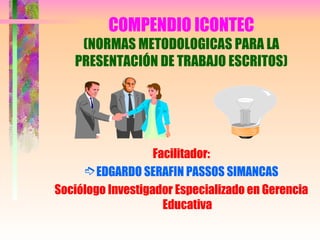 COMPENDIO ICONTEC
(NORMAS METODOLOGICAS PARA LA
PRESENTACIÓN DE TRABAJO ESCRITOS)
Facilitador:
ÇEDGARDO SERAFIN PASSOS SIMANCAS
Sociólogo Investigador Especializado en Gerencia
Educativa
 