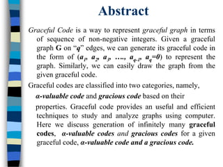 Abstract
Graceful Code is a way to represent graceful graph in terms
of sequence of non-negative integers. Given a graceful
graph G on “q” edges, we can generate its graceful code in
the form of (a1, a2, a3, …., aq-1, aq=0) to represent the
graph. Similarly, we can easily draw the graph from the
given graceful code.
Graceful codes are classified into two categories, namely,
α-valuable code and gracious code based on their
properties. Graceful code provides an useful and efficient
techniques to study and analyze graphs using computer.
Here we discuss generation of infinitely many graceful
codes, α-valuable codes and gracious codes for a given
graceful code, α-valuable code and a gracious code.
 