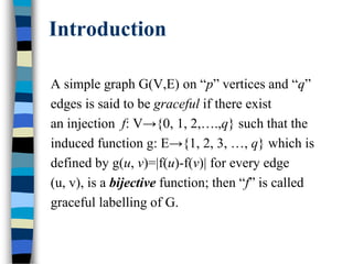 Introduction
A simple graph G(V,E) on “p” vertices and “q”
edges is said to be graceful if there exist
an injection f: V→{0, 1, 2,….,q} such that the
induced function g: E→{1, 2, 3, …, q} which is
defined by g(u, v)=|f(u)-f(v)| for every edge
(u, v), is a bijective function; then “f” is called
graceful labelling of G.
 