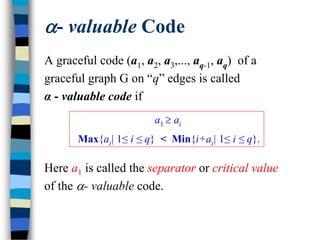 - valuable Code
A graceful code (a1, a2, a3,..., aq-1, aq) of a
graceful graph G on “q” edges is called
α - valuable code if
Here a1 is called the separator or critical value
of the - valuable code.
a1  ai
Max{ai| 1≤ i ≤ q} < Min{i+ai| 1≤ i ≤ q}.
 