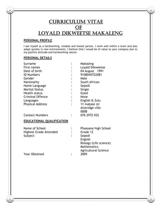 CURRICULUM VITAE
OF
Loyald dikweetse makaleng
PERSONAL PROFILE
I see myself as a hardworking, reliable and honest person. I work well within a team and also
adapt quickly in new environments. I believe that I would be of value to your company due to
my positive attitude and hardworking nature.
PERSONAL DETAILS
Surname : Makaleng
First names : Loyald Dikweetse
Date of birth : 04 August 1991
ID Numbers : 9108045722081
Gender : Male
Nationality : South African
Home Language : Sepedi
Marital Status : Single
Health status : Good
Criminal Offence : None
Languages : English & Zulu
Physical Address : 11 mabale str
Atteridge ville
0008
Contact Numbers : 076 2972 032
EDUCATIONAL QUALIFICATION
Name of School : Phasoane high School
Highest Grade Attended : Grade 12
Subject : Sepedi
English
Biology (Life science)
Mathematics
Agricultural Science
Year Obtained : 2009
 
