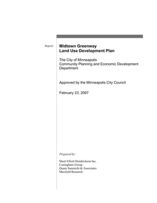 Midtown Greenway
Land Use Development Plan
The City of Minneapolis
Community Planning and Economic Development
Department
Report
Approved by the Minneapolis City Council
February 23, 2007
Prepared by:
Short Elliott Hendrickson Inc.
Cuningham Group
Quam Sumnicht & Associates
Maxfield Research
 
