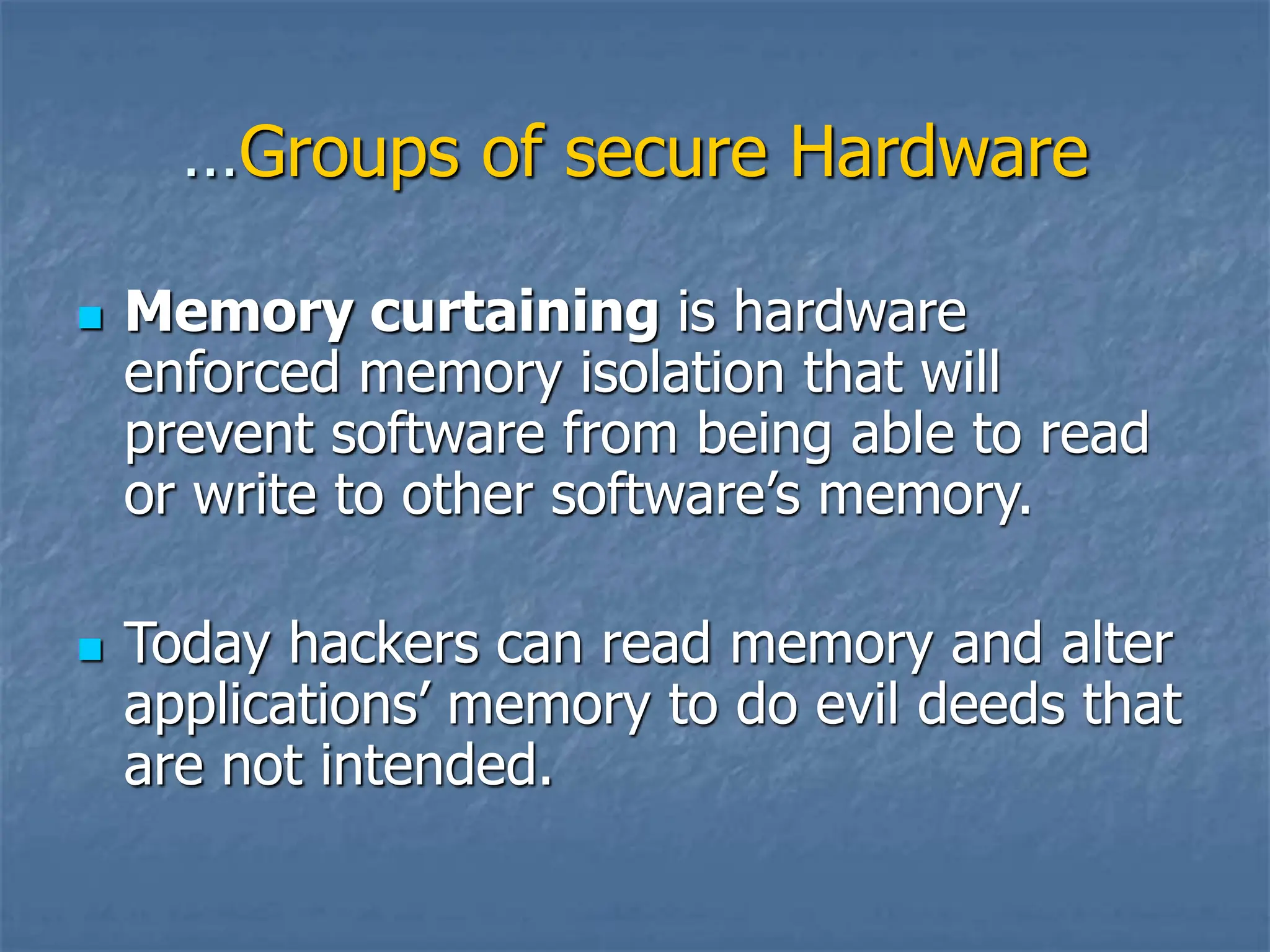 …Groups of secure Hardware
 Memory curtaining is hardware
enforced memory isolation that will
prevent software from being able to read
or write to other software’s memory.
 Today hackers can read memory and alter
applications’ memory to do evil deeds that
are not intended.
 