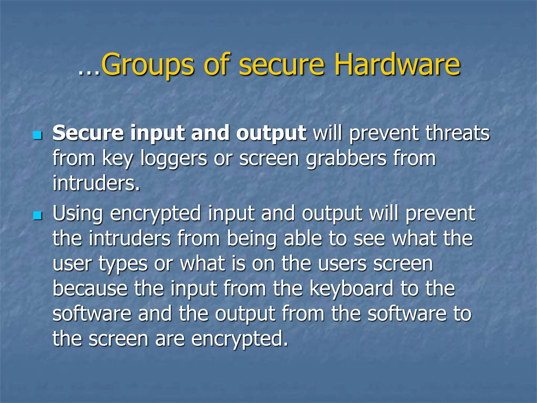 …Groups of secure Hardware
 Secure input and output will prevent threats
from key loggers or screen grabbers from
intruders.
 Using encrypted input and output will prevent
the intruders from being able to see what the
user types or what is on the users screen
because the input from the keyboard to the
software and the output from the software to
the screen are encrypted.
 