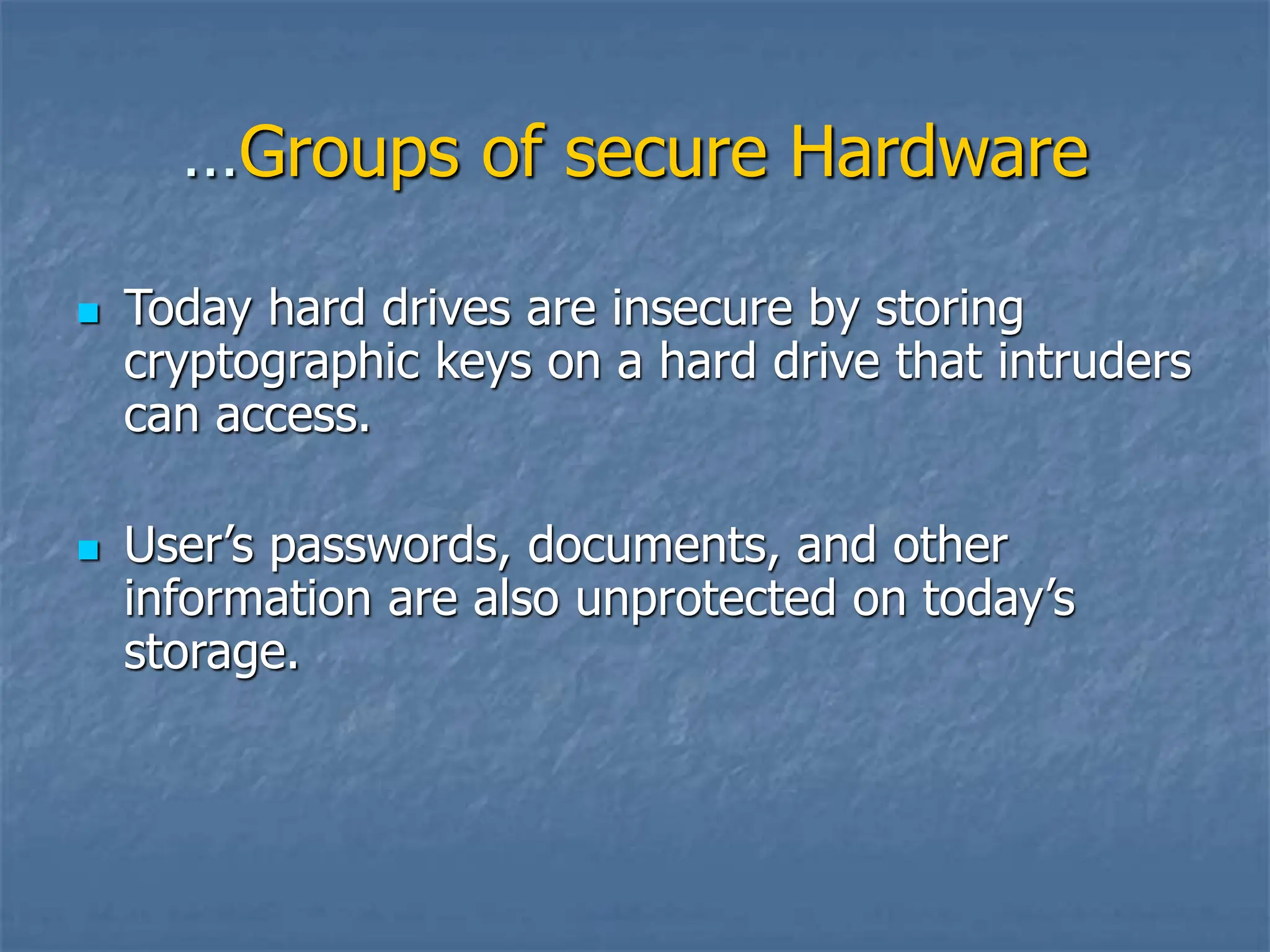 …Groups of secure Hardware
 Today hard drives are insecure by storing
cryptographic keys on a hard drive that intruders
can access.
 User’s passwords, documents, and other
information are also unprotected on today’s
storage.
 