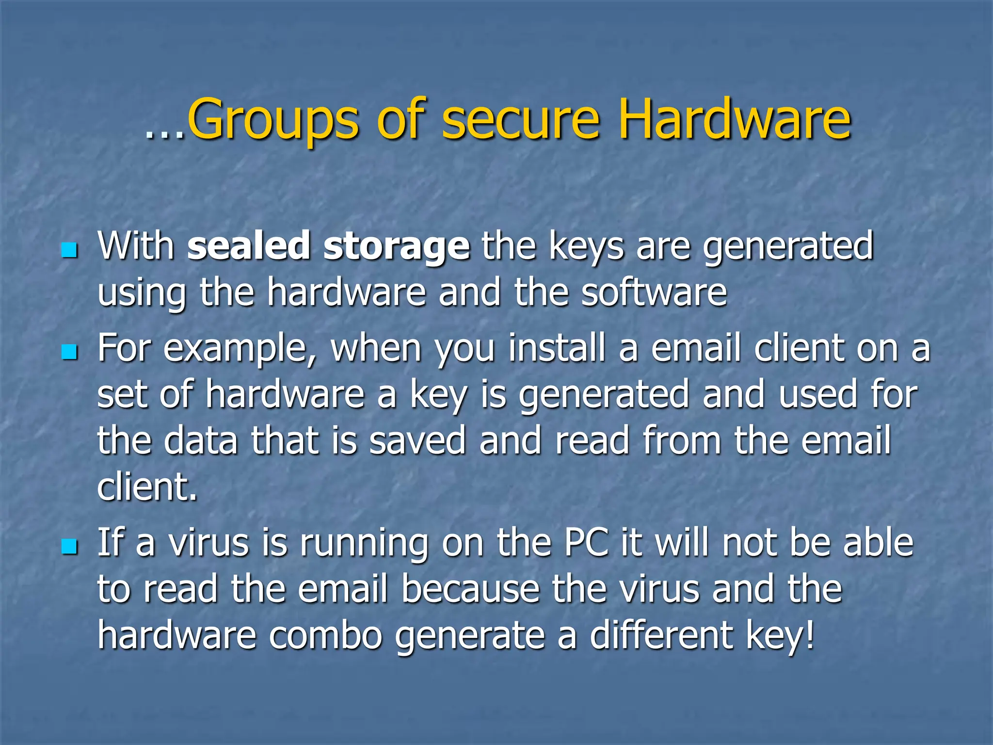 …Groups of secure Hardware
 With sealed storage the keys are generated
using the hardware and the software
 For example, when you install a email client on a
set of hardware a key is generated and used for
the data that is saved and read from the email
client.
 If a virus is running on the PC it will not be able
to read the email because the virus and the
hardware combo generate a different key!
 