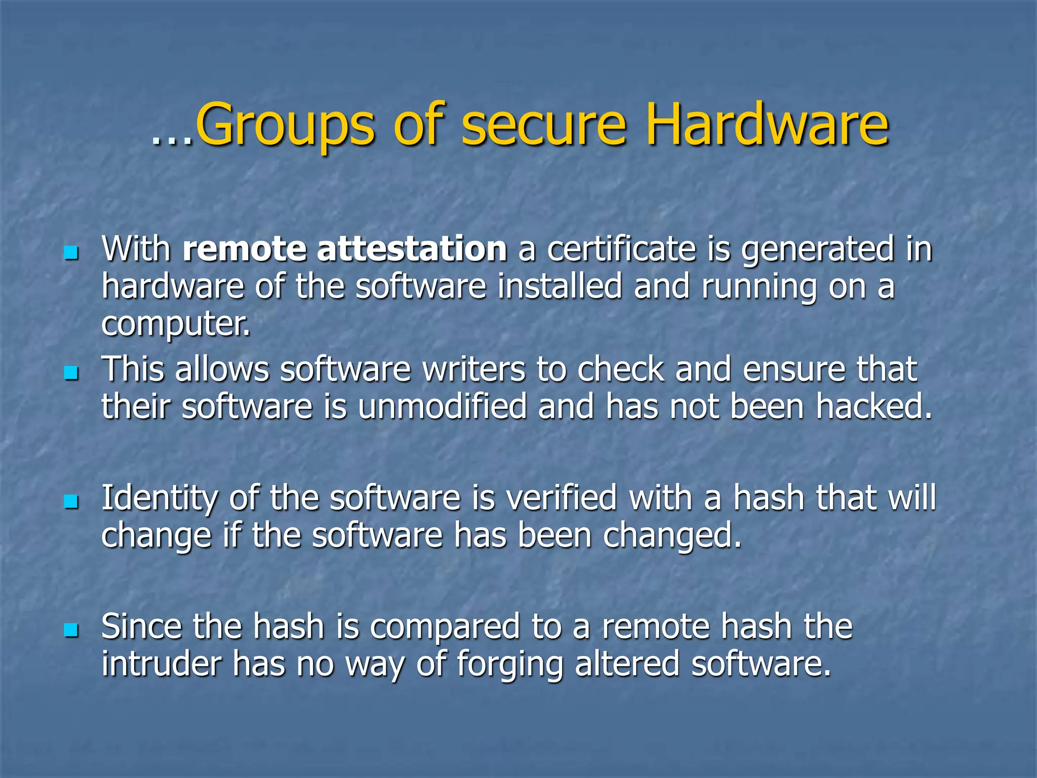 …Groups of secure Hardware
 With remote attestation a certificate is generated in
hardware of the software installed and running on a
computer.
 This allows software writers to check and ensure that
their software is unmodified and has not been hacked.
 Identity of the software is verified with a hash that will
change if the software has been changed.
 Since the hash is compared to a remote hash the
intruder has no way of forging altered software.
 
