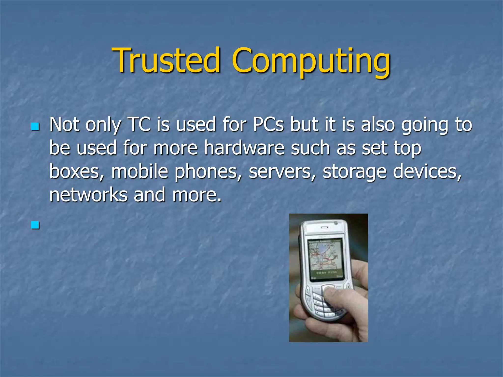 Trusted Computing
 Not only TC is used for PCs but it is also going to
be used for more hardware such as set top
boxes, mobile phones, servers, storage devices,
networks and more.

 