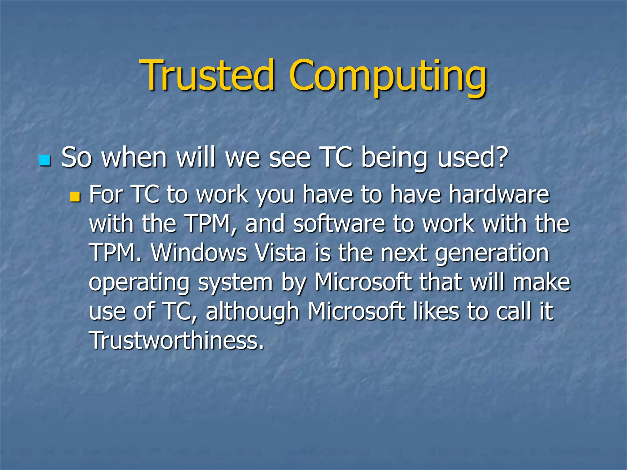 Trusted Computing
 So when will we see TC being used?
 For TC to work you have to have hardware
with the TPM, and software to work with the
TPM. Windows Vista is the next generation
operating system by Microsoft that will make
use of TC, although Microsoft likes to call it
Trustworthiness.
 