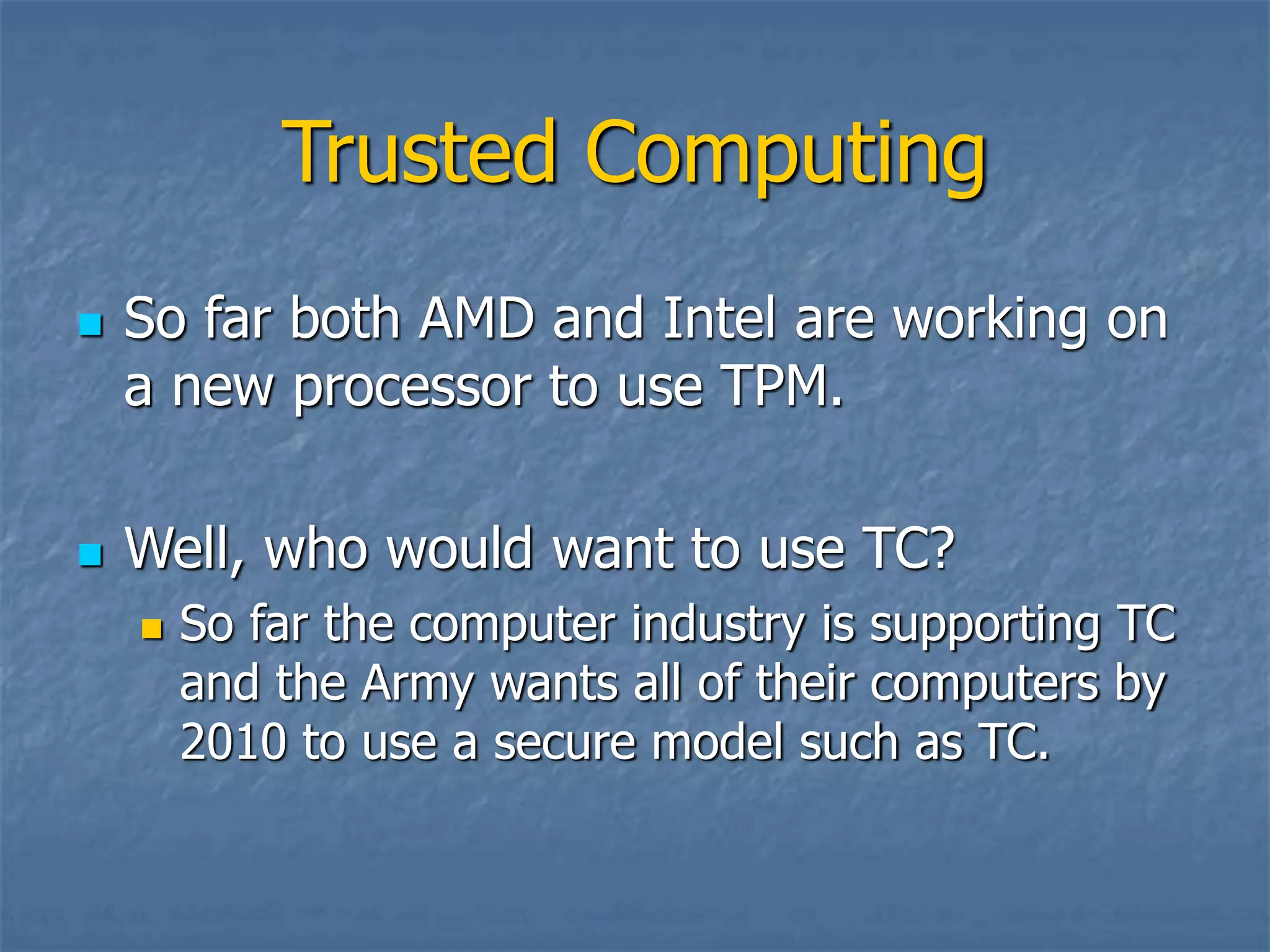 Trusted Computing
 So far both AMD and Intel are working on
a new processor to use TPM.
 Well, who would want to use TC?
 So far the computer industry is supporting TC
and the Army wants all of their computers by
2010 to use a secure model such as TC.
 