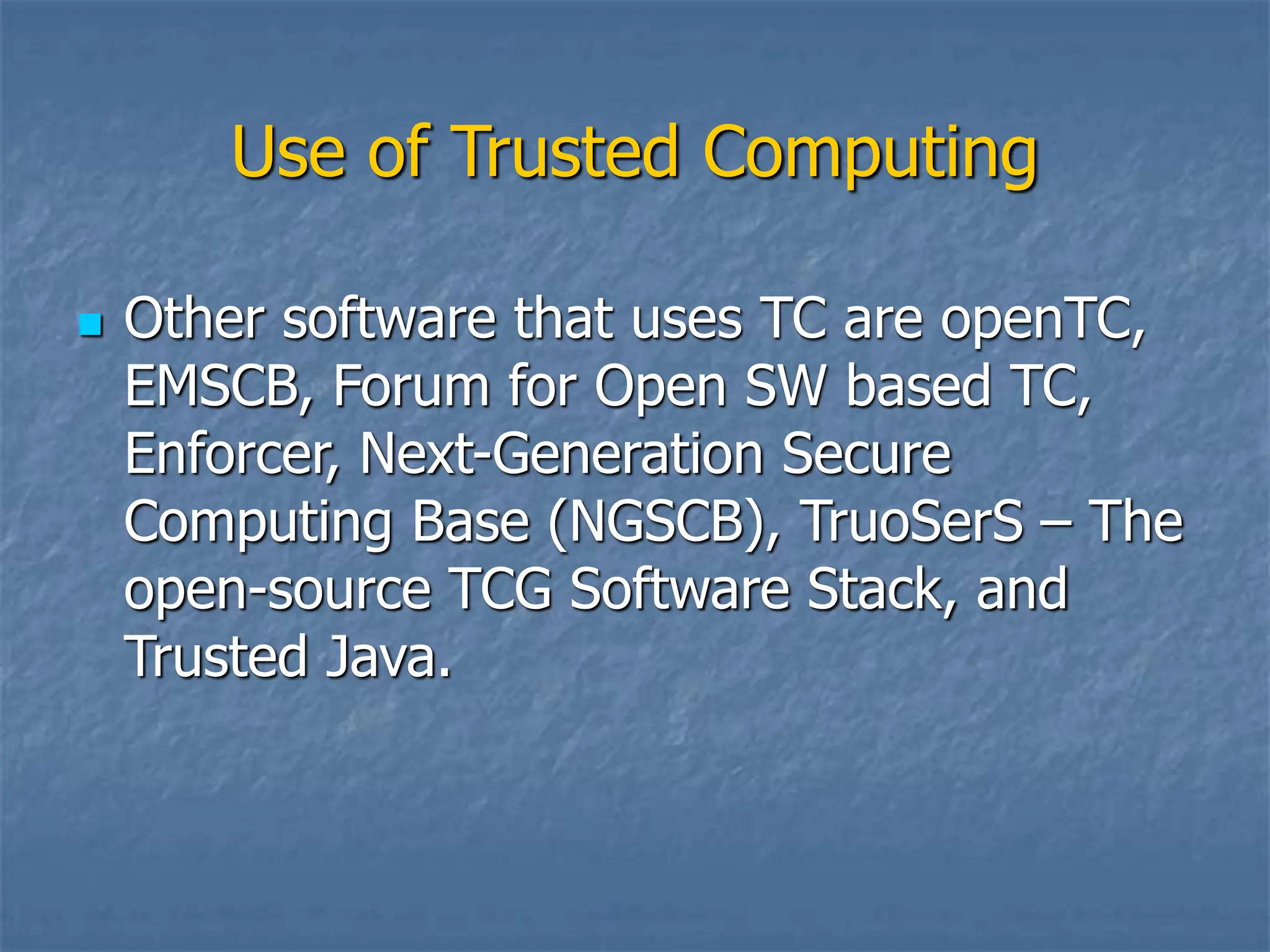 Use of Trusted Computing
 Other software that uses TC are openTC,
EMSCB, Forum for Open SW based TC,
Enforcer, Next-Generation Secure
Computing Base (NGSCB), TruoSerS – The
open-source TCG Software Stack, and
Trusted Java.
 