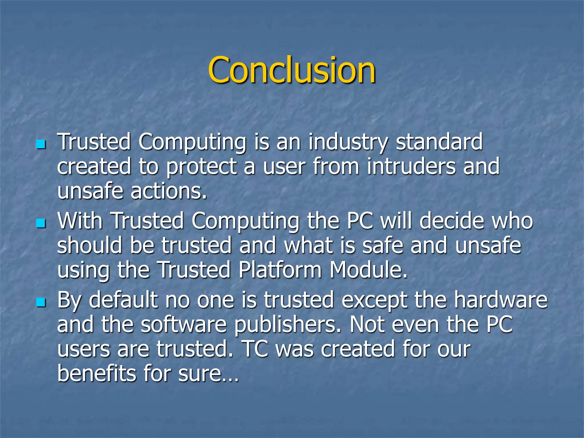 Conclusion
 Trusted Computing is an industry standard
created to protect a user from intruders and
unsafe actions.
 With Trusted Computing the PC will decide who
should be trusted and what is safe and unsafe
using the Trusted Platform Module.
 By default no one is trusted except the hardware
and the software publishers. Not even the PC
users are trusted. TC was created for our
benefits for sure…
 
