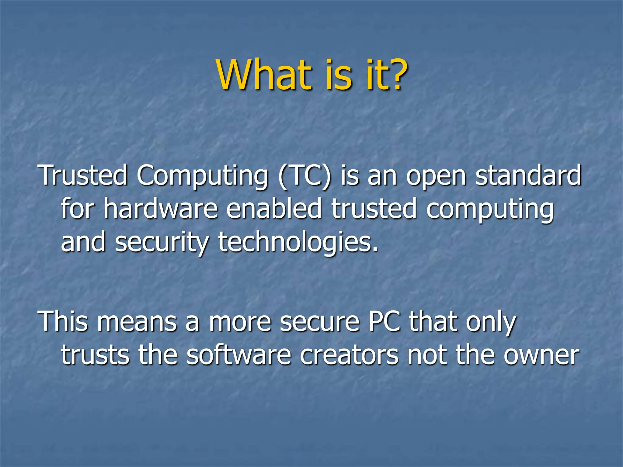 What is it?
Trusted Computing (TC) is an open standard
for hardware enabled trusted computing
and security technologies.
This means a more secure PC that only
trusts the software creators not the owner
 