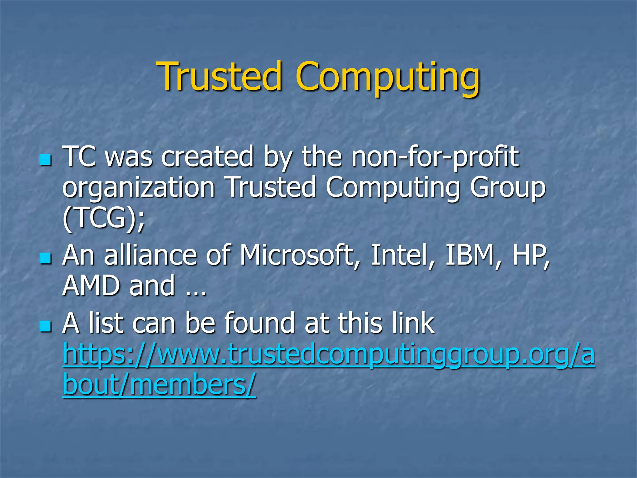 Trusted Computing
 TC was created by the non-for-profit
organization Trusted Computing Group
(TCG);
 An alliance of Microsoft, Intel, IBM, HP,
AMD and …
 A list can be found at this link
https://www.trustedcomputinggroup.org/a
bout/members/
 