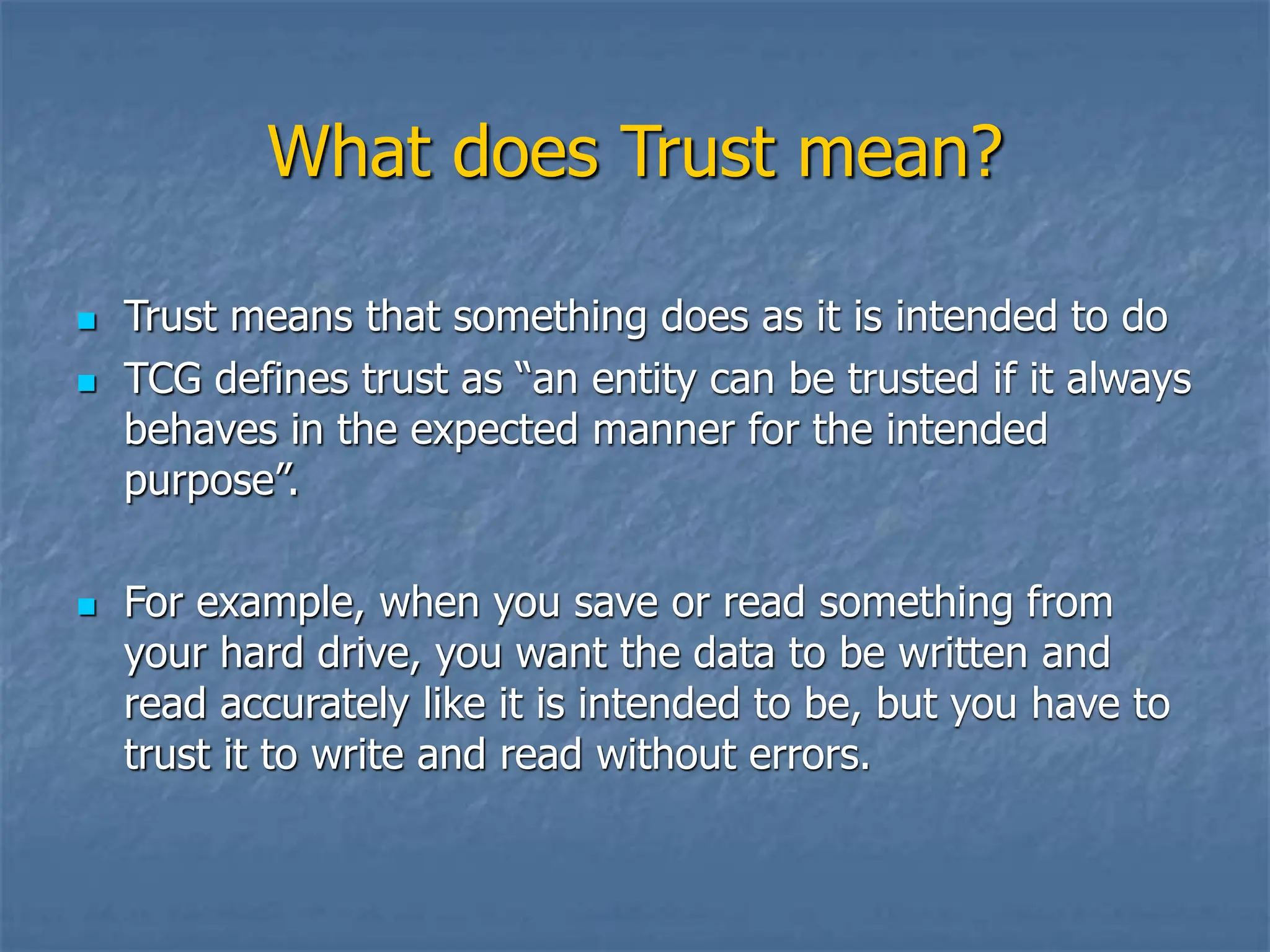 What does Trust mean?
 Trust means that something does as it is intended to do
 TCG defines trust as “an entity can be trusted if it always
behaves in the expected manner for the intended
purpose”.
 For example, when you save or read something from
your hard drive, you want the data to be written and
read accurately like it is intended to be, but you have to
trust it to write and read without errors.
 