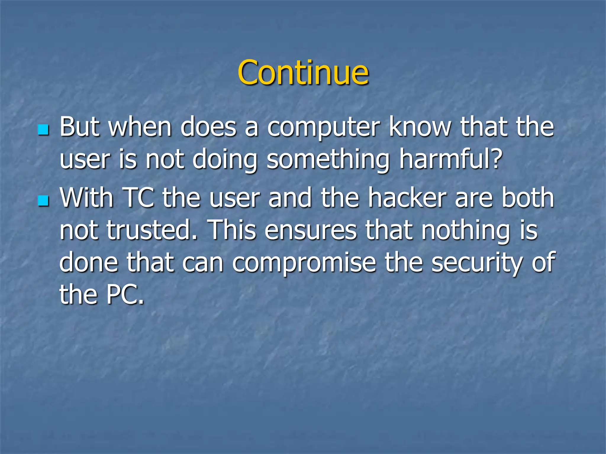 Continue
 But when does a computer know that the
user is not doing something harmful?
 With TC the user and the hacker are both
not trusted. This ensures that nothing is
done that can compromise the security of
the PC.
 
