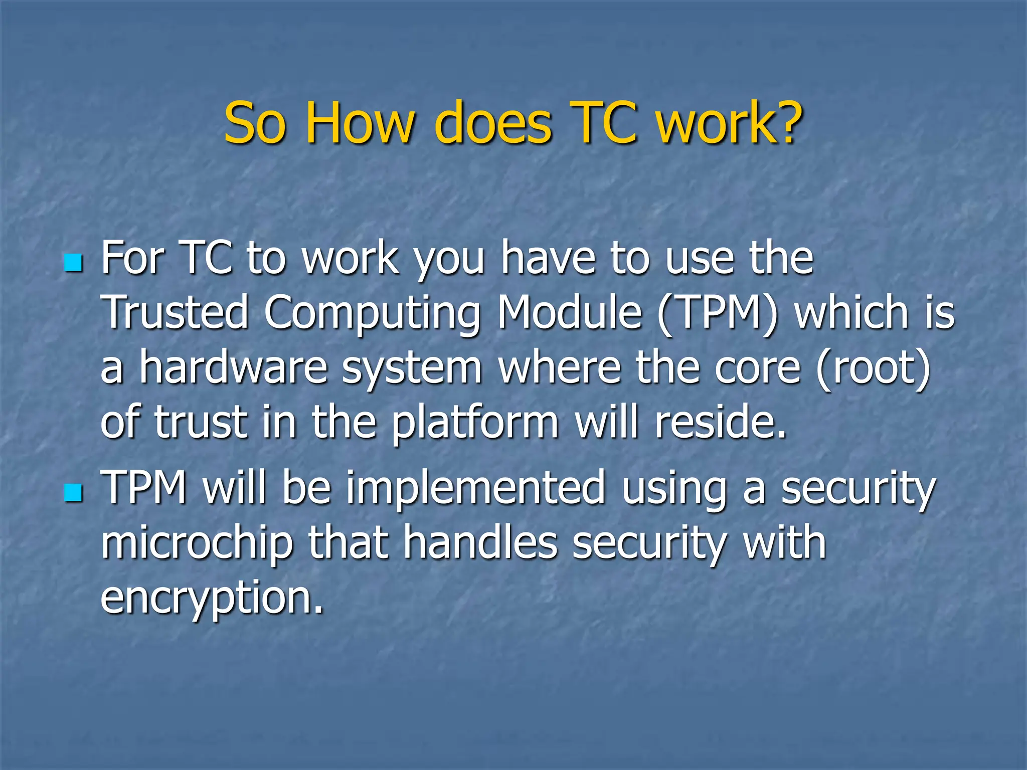 So How does TC work?
 For TC to work you have to use the
Trusted Computing Module (TPM) which is
a hardware system where the core (root)
of trust in the platform will reside.
 TPM will be implemented using a security
microchip that handles security with
encryption.
 
