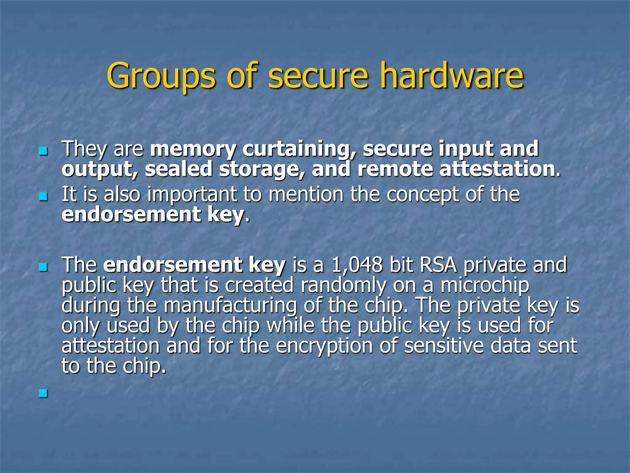 Groups of secure hardware
 They are memory curtaining, secure input and
output, sealed storage, and remote attestation.
 It is also important to mention the concept of the
endorsement key.
 The endorsement key is a 1,048 bit RSA private and
public key that is created randomly on a microchip
during the manufacturing of the chip. The private key is
only used by the chip while the public key is used for
attestation and for the encryption of sensitive data sent
to the chip.

 