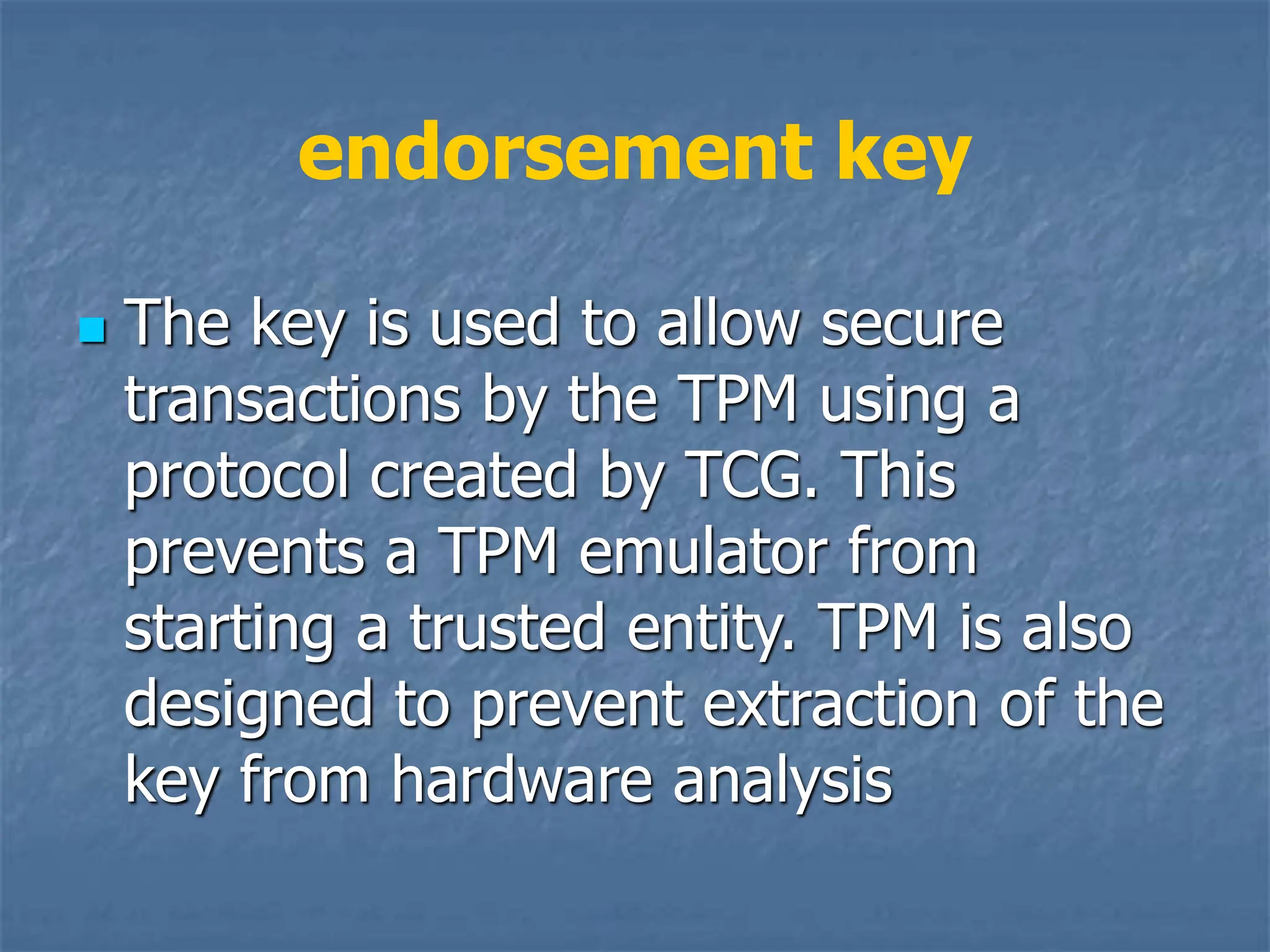 endorsement key
 The key is used to allow secure
transactions by the TPM using a
protocol created by TCG. This
prevents a TPM emulator from
starting a trusted entity. TPM is also
designed to prevent extraction of the
key from hardware analysis
 