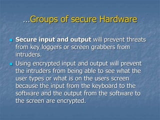 …Groups of secure Hardware
 Secure input and output will prevent threats
from key loggers or screen grabbers from
intruders.
 Using encrypted input and output will prevent
the intruders from being able to see what the
user types or what is on the users screen
because the input from the keyboard to the
software and the output from the software to
the screen are encrypted.
 