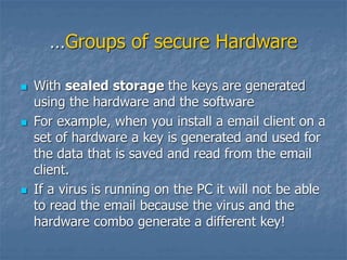 …Groups of secure Hardware
 With sealed storage the keys are generated
using the hardware and the software
 For example, when you install a email client on a
set of hardware a key is generated and used for
the data that is saved and read from the email
client.
 If a virus is running on the PC it will not be able
to read the email because the virus and the
hardware combo generate a different key!
 