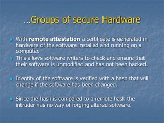 …Groups of secure Hardware
 With remote attestation a certificate is generated in
hardware of the software installed and running on a
computer.
 This allows software writers to check and ensure that
their software is unmodified and has not been hacked.
 Identity of the software is verified with a hash that will
change if the software has been changed.
 Since the hash is compared to a remote hash the
intruder has no way of forging altered software.
 